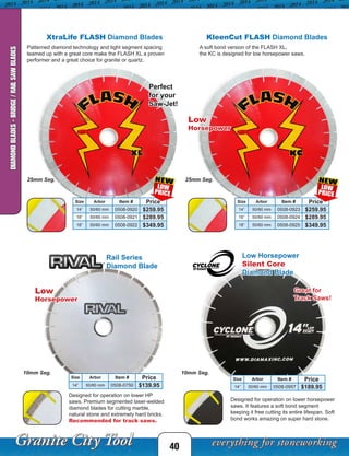40
DIAMONDBLADES-BRIDGE/RAILSAWBLADES
Size Arbor Item # Price
14” 50/60 mm 0508-0920 $259.95
16” 50/60 mm 0508-0921 $289.95
18” 50/60 mm 0508-0922 $349.95
Size Arbor Item # Price
14” 50/60 mm 0508-0923 $259.95
16” 50/60 mm 0508-0924 $289.95
18” 50/60 mm 0508-0925 $349.95
25mm Seg. 25mm Seg.
Size Arbor Item # Price
14” 50/60 mm 0508-0750 $139.95
Size Arbor Item # Price
14” 50/60 mm 0508-0957 $189.95
10mm Seg. 10mm Seg.
XtraLife FLASH Diamond Blades KleenCut FLASH Diamond Blades
A soft bond version of the FLASH XL,
the KC is designed for low horsepower saws.
Patterned diamond technology and tight segment spacing
teamed up with a great core make the FLASH XL a proven
performer and a great choice for granite or quartz.
Designed for operation on lower HP
saws. Premium segmented laser-welded
diamond blades for cutting marble,
natural stone and extremely hard bricks.
Recommended for track saws.
Designed for operation on lower horsepower
saws. It features a soft bond segment
keeping it free cutting its entire lifespan. Soft
bond works amazing on super hard stone.
Rail Series
Diamond Blade
Great for
Track Saws!
Low
Horsepower
Perfect
for your
Saw-Jet!
Low
Horsepower
Low Horsepower
Silent Core
Diamond Blade
 