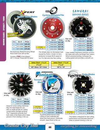 This blade is designed for fast cutting
performance and extruded diamond
sides to prevent binding in the cut.
Use wet
or dry
Size Item # Price
4” 0508-0909 $24.95
4.5” 0508-0910 $29.95
5” 0508-0911 $34.95
6” 0508-0912 $39.95
7” ◊ 0508-0913 $44.95
10” 0508-0914 $89.95
12” 0508-0916 $137.95
14” 0508-0915 $159.95
Arbor Chart - 4” to 6”
4” to 6”
5/8”- 20mm- 7/8”- 4 Hole
Arbor Chart - 7” to 8”
7” to 8”
5/8”- ◊ - 7/8”
44
DIAMONDBLADES-SPECIALTY/TURBO
Turbo BladesT-REX Diamond Blades
S A M U R A I
DIAMOND BLADES
Great for curve cutting machines.
Also the ideal blade for use
with an angle grinder for cutting
curved areas and light grinding.
The T-segments protrude from
both sides of the blade which helps
prevent it from binding in the cut.
Laser welded Segments protrude out from
the sides and some are longer then others.
Which prevents binding, increases the
cutting speed and provides a smooth cut.
Tornado Turbo
Blades
Supreme performance in fast
cutting of hard materials like
stone and hard pavers. Extremely
smooth, clean finish to the cut.
Use wet
or dry
Size Item # Price
4” 0508-0645 $24.95
4.5” 0508-0646 $26.95
5” 0508-0643 $29.95
7” ◊ 0508-0647 $44.95
8” ◊ 0508-0687 $49.95
9” 0508-0644 $79.95
10” 0508-0980 $89.95
12” 0508-0696 $139.95
14” 0508-0697 $159.95
Use wet
or dry
Use wet
or dry
10-14” Arbor
1” - 7/8” - 5/8”
12-14” Arbor
1”- 20mm
Combo Turbo Blades
Revolutionary Blade/Grinding Wheel
Rock Solid Core will not flex
Includes a FREE 4-Hole Adapter!
5/8”-11 Female Thread ($20.00 Value)
Cut & Grind
with the same wheel!
9-10” Arbor
1” - 7/8” - 5/8”
Size Item # Price
5” 0508-0317 $44.95
7” ◊ 0508-0318 $54.95
Size Item # Price
4.5” 0508-0097 $24.95
5” 0508-0100 $29.95
6” 0508-0418 $34.95
7” ◊ 0508-0102 $39.95
8” ◊ 0508-0104 $49.95
Size Item # Price
4” 0511-0058 $49.95
5” 0511-0059 $59.95
6” 0511-0060 $79.95
The dimple style rim decreases heat
caused by friction. Cooler rim tem-
peratures increase life & speed of
cut. For fast and chip free cutting.
10” Arbor
1” - 7/8” - 5/8”
Cyclone Porcelain/Tile
Turbo Blades
Size Item # Price
4” 0508-0906 $21.95
4.5” 0508-0907 $24.95
5” 0508-0908 $27.95
10” 0508-0905 $55.95
 