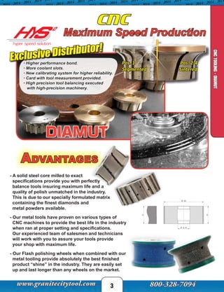 - A solid steel core milled to exact
specifications provide you with perfectly
balance tools insuring maximum life and a
quality of polish unmatched in the industry.
This is due to our specially formulated matrix
containing the finest diamonds and
metal powders available.
- Our metal tools have proven on various types of
CNC machines to provide the best life in the industry
when ran at proper setting and specifications.
Our experienced team of salesmen and technicians
will work with you to assure your tools provide
your shop with maximum life.
- Our Flash polishing wheels when combined with our
metal tooling provide absolutely the best finished
product “shine” in the industry. They are easily set
up and last longer than any wheels on the market.

 


Pos. 1
Segmented
Pos. 2-4
Sintered
3
CNC
CNC TOOLING
CNCTOOLING-DIAMUT
Maximum Speed Production
• Higher performance bond.
• More coolant slots.
• New calibrating system for higher reliability.
• Card with tool measurement provided.
• High precision tool balancing executed
with high-precision machinery.
Advantages
Exclusive Distributor!
 