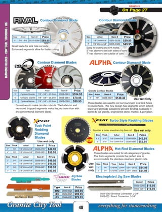 Size Arbor Item # Price
5” 7/8” - 5/8” 0511-0056 $89.95
Contour Diamond Blade
Contour Diamond Blades
Size Type Arbor Item # Price
5” Cyclone Granite 7/8” - 5/8” + 20.2mm 0508-0663 $104.95
5” Hurricane Granite 7/8” - 5/8” + 20.2mm 0508-0664 $79.95
5” Cyclone Marble 7/8” - 5/8” + 20.2mm 0508-0665 $99.95
Fastest way to make circular cut-outs. The turbo-rim and
two-sided dropped segments make the job faster than with
any conventional diamond blade.
Contour Diamond Blade
Contour Diamond Blade
Use Wet Only
Granite Contour Blades
Size Arbor Item # Price
5” 7/8” 0508-0021 $148.42
These blades are used to cut out round and oval sink holes
in countertops. This new design has segments which extend
lower and protrude outward to prevent binding. Available in
bonds to cut granite, engineered stone, marble, & porcelain.
Great blade for sink hole cut outs.
Enhanced segments allow for faster cutting.
Easy for cutting out sink holes.
5” has diamond on both sides of core.
7” has diamond on outside of core.
Size Arbor Item # Price
5” 7/8”-20mm-5/8” 0511-0029 $59.95
7” 7/8”-20mm-5/8” 0508-0320 $49.95
Adapters
On Page 27
48
DIAMONDBLADES-CONTOUR/RODDING/JIG
Tuck Point
Rodding
Diamond
Blades
These blades are suited for all categories of granite.
The thick segments provide the perfect size to
accommodate the stainless steel and plastic rods.
Hot-Rod Diamond Blades
Use
wet
only
Electroplated Jig Saw Blades
0509-0050 Universal Connection 2-3/4”
0509-0051 Bosch Connection 3-3/8”
Jig Saw
Blades
Use wet only
Turbo Style Rodding Blades
Use wet onlyProvides a faster smoother chip free cut!
NEW
Size Thick Arbor Item # Price
3” 1/4” 7/8”-20mm-5/8” 0508-0615 $49.95
4” 1/4” 7/8”-20mm-5/8” 0508-0419 $49.95
5” 1/4” 7/8”-20mm-5/8” 0508-0421 $59.95
7” 1/4” 7/8”-20mm-5/8” 0508-0628 $99.95
Size Thick Type Arbor Item # Price
3” 1/8” Granite 20mm 0511-0033 $94.96
3” 1/4” Granite 20mm 0511-0001 $94.96
Size Thick Arbor Item # Price
3” 1/8” 7/8”-20mm-5/8” 0508-0707 $49.95
4” 1/8” 7/8”-20mm-5/8” 0508-0851 $59.95
Item # Price
0509-0050 $19.95
0509-0051 $19.95
Type Item # Price
EH2 0509-0026 $69.95
B3 0509-0025 $89.95
G3 0509-0023 $79.95
Size Thick Arbor Item # Price
4.5” 3/16” 7/8”-20mm-5/8” 0508-0964 $42.95
5” 3/16” 7/8”-20mm-5/8” 0508-0965 $52.95
 