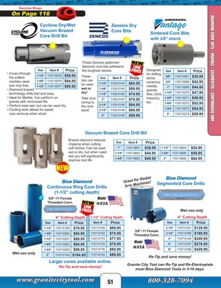 Suction Rings
On Page 116
51
DIAMONDCOREBITS-MARBLE/SEGMENTED/CONTINUOUSRIM
Sintered Core Bits
with 3/8” shank
Size Item # Price
5/8” 1107-0267 $39.95
3/4” 1107-0268 $42.95
1” 1107-0269 $44.95
1-1/4” 1107-0270 $47.95
1-3/8” 1107-0271 $49.95
1-5/8” 1107-0272 $52.95
1-3/4” 1107-0273 $54.95
2” 1107-0274 $59.95
Size Item # Price
1-1/4" 1105-0144 $64.95
1-3/8" 1105-0145 $69.95
1-1/2" 1105-0146 $74.95
2" 1105-0147 $79.95
2-1/4" 1105-0148 $84.95
2-1/2" 1105-0149 $94.95
3" 1105-0150 $99.95
These Zenesis patterned
diamond core bits withstand
the toughest stones.
Zenesis Dry
Core Bits
Designed
for drilling
stone,
ceramics,
marble,
granite,
tiles, brick,
masonry,
etc.
These
bits can
be used
wet or
dry!
Take your
coring to
the next
level!
Cyclone Dry/Wet
Vacuum Brazed
Core Drill Bit
Wet use only
Larger cores available online.
Blue Diamond
Continuous Ring Core Drills
(1-1/2” cutting depth)
5/8”-11 Female
Threaded Conn.
4” Cutting Depth
Size Item # Price
1-1/4" 1107-0199 $79.95
1-3/8" 1107-0200 $84.95
1-1/2" 1107-0201 $89.95
1-5/8” 1107-0202 $94.95
1-3/4” 1107-0203 $99.95
2” 1107-0143 $104.95
Re-Tip and save money!
1-1/2” Cutting Depth
Item # Price
1107-0158 $69.95
1107-0152 $74.95
1107-0174 $77.95
1107-0175 $79.95
1107-0176 $84.95
1107-0153 $89.95
• Cores through
the softest
marbles clean
and chip free.
• Diamond brazed
technology drills fast and easy.
• Ideal for Marble. Can perform on
granite with minimized life.
• Perform best wet, but can be used dry.
• Cooling slots allows for easier
core removal when stuck.
Granite City Tool can Re-Tip and Re-Electroplate
most Blue Diamond Tools in 3-10 days.
Blue Diamond
Segmented Core Drills
Re-Tip and save money!
5/8”-11 Female
Threaded Conn.
Great for Radial
Arm Machines!
4” Cutting Depth
Size Item # Price
2 1/4” 1107-0161 $129.95
3 1/2” 1107-0166 $189.95
4” 1107-0144 $249.95
5” 1107-0167 $279.95
6” 1107-0168 $429.95
Vacuum Brazed Core Drill Bit
Size Item # Price
1" 1107-0601 $39.95
1-1/4" 1107-0602 $44.95
1-3/8" 1107-0603 $49.95
1-1/2" 1107-0604 $54.95
1-3/4” 1107-0605 $59.95
2” 1107-0606 $64.95
Brazed diamond reduces
chipping when cutting
soft stones. Can be used
wet or dry, but when used
wet you will significantly
improve tool life.
Wet use only
NEW
Size Item # Price
1-1/4" 1107-0578 $59.95
1-3/8" 1107-0579 $64.95
1-1/2" 1107-0577 $69.95
 