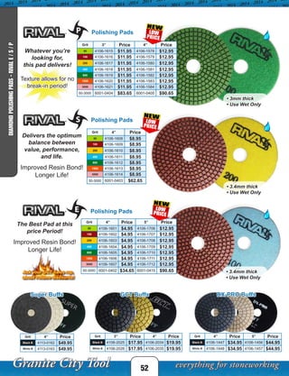 Grit 4” Price 5” Price
50 4106-1601 $4.95 4106-1706 $12.95
100 4106-1602 $4.95 4106-1707 $12.95
200 4106-1603 $4.95 4106-1708 $12.95
400 4106-1604 $4.95 4106-1709 $12.95
800 4106-1605 $4.95 4106-1710 $12.95
1500 4106-1606 $4.95 4106-1711 $12.95
3000 4106-1607 $4.95 4106-1712 $12.95
50-3000 6001-0402 $34.65 6001-0415 $90.65
Polishing Pads
Polishing Pads
Polishing Pads
Whatever you’re
looking for,
this pad delivers!
Texture allows for no
break-in period!
Delivers the optimum
balance between
value, performance,
and life.
Improved Resin Bond!
Longer Life!
The Best Pad at this
price Period!
Improved Resin Bond!
Longer Life!
Ask your GCT Sales rep.
about volume discounts!
Grit 3” Price 4” Price
50 4106-1615 $11.95 4106-1578 $12.95
100 4106-1616 $11.95 4106-1579 $12.95
200 4106-1617 $11.95 4106-1580 $12.95
400 4106-1618 $11.95 4106-1581 $12.95
800 4106-1619 $11.95 4106-1582 $12.95
1500 4106-1620 $11.95 4106-1583 $12.95
3000 4106-1621 $11.95 4106-1584 $12.95
50-3000 6001-0404 $83.65 6001-0405 $90.65
Grit 4” Price
50 4106-1608 $8.95
100 4106-1609 $8.95
200 4106-1610 $8.95
400 4106-1611 $8.95
800 4106-1612 $8.95
1500 4106-1613 $8.95
3000 4106-1614 $8.95
50-3000 6001-0403 $62.65
• 3mm thick
• Use Wet Only
• 3.4mm thick
• Use Wet Only
• 3.4mm thick
• Use Wet Only
52
DIAMONDPOLISHINGPADS-RIVALE/S/P
Grit 4” Price
Black B 4113-0162 $49.95
White B 4113-0163 $49.95
Super Buffs
Grit 3” Price 4” Price
Black B 4106-2025 $17.95 4106-2034 $19.95
White B 4106-2026 $17.95 4106-2035 $19.95
GCT Buffs
Grit 4” Price 5” Price
Black B 4106-1447 $34.95 4106-1456 $44.95
White B 4106-1448 $34.95 4106-1457 $44.95
DX-PRO Buffs
 