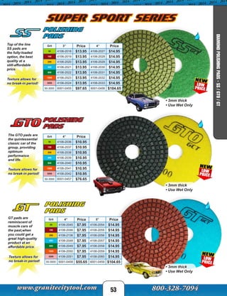 The GTO pads are
the quintessential
classic car of the
group, providing
optimum
performance
and life.
Polishing
Pads
Texture allows for
no break-in period!
Grit 4” Price
50 4106-2036 $10.95
100 4106-2037 $10.95
200 4106-2038 $10.95
400 4106-2039 $10.95
800 4106-2040 $10.95
1500 4106-2041 $10.95
3000 4106-2042 $10.95
50-3000 6001-0457 $76.65
53
GT pads are
reminiscent of
muscle cars of
the past,when
you could get a
great high-quality
product at an
affordable price.
Polishing
Pads
Texture allows for
no break-in period!
Grit 4” Price 5” Price
50 4106-2045 $7.95 4106-2054 $14.95
100 4106-2046 $7.95 4106-2055 $14.95
200 4106-2136 $7.95 4106-2056 $14.95
400 4106-2048 $7.95 4106-2057 $14.95
800 4106-2049 $7.95 4106-2058 $14.95
1500 4106-2050 $7.95 4106-2059 $14.95
3000 4106-2051 $7.95 4106-2060 $14.95
50-3000 6001-0458 $55.65 6001-0459 $104.65
Top of the line
SS pads are
the fully-loaded
option, the best
quality at a
still-affordable
price.
Texture allows for
no break-in period!
Polishing
Pads
Grit 3” Price 4” Price
50 4106-2018 $13.95 4106-2027 $14.95
100 4106-2019 $13.95 4106-2028 $14.95
200 4106-2020 $13.95 4106-2029 $14.95
400 4106-2021 $13.95 4106-2030 $14.95
800 4106-2022 $13.95 4106-2031 $14.95
1500 4106-2023 $13.95 4106-2032 $14.95
3000 4106-2024 $13.95 4106-2033 $14.95
50-3000 6001-0455 $97.65 6001-0456 $104.65
SUPER SPORT SERIES
• 3mm thick
• Use Wet Only
• 3mm thick
• Use Wet Only
• 3mm thick
• Use Wet Only
DIAMONDPOLISHINGPADS-SS/GTO/GT
 