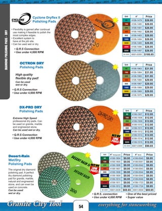 Grit 4” Price
60 4106-1507 $12.95
100 4106-1508 $12.95
200 4106-1509 $12.95
400 4106-1510 $12.95
800 4106-1511 $12.95
1500 4106-1512 $12.95
3000 4106-1513 $12.95
4000 4106-1514 $12.95
5000 4106-1515 $12.95
60-3000 6001-0368 $90.65
Grit 4” Honeycomb Price 4” Brick Price
60 4106-1804 $9.95 4106-0540 $9.95
100 4106-1805 $9.95 4106-0541 $9.95
200 4106-1806 $9.95 4106-0542 $9.95
400 4106-1807 $9.95 4106-0543 $9.95
800 4106-1808 $9.95 4106-0544 $9.95
1500 4106-1809 $9.95 4106-0545 $9.95
3000 4106-1810 $9.95 4106-0546 $9.95
4000 4106-1811 $9.95 4106-1723 $9.95
5000 4106-1812 $9.95 4106-1724 $9.95
60-3000 6001-0439 $69.65 6001-0004 $69.65
54
DIAMONDPOLISHINGPADS-DRY
DX-PRO DRY
Polishing Pads
Extreme High Speed
professional dry pads. Can
be used on granite, marble
and engineered stone.
Can be used wet or dry.
Desert-Rain
Wet/Dry
Polishing Pads
The original dry diamond
polishing pad. A perfect
dry diamond polishing
pad for granite, marble,
natural and engineered
stone, and can even be
used on concrete.
Can be used
wet or dry. • Q.R.S. connection
• Use under 4,000 RPM
• One of the best priced
• Super value
Grit 4” Price
60 4106-1479 $26.95
100 4106-1480 $26.95
200 4106-1481 $26.95
400 4106-1482 $26.95
800 4106-1483 $26.95
1500 4106-1484 $26.95
3000 4106-1485 $26.95
4000 4106-1486 $26.95
5000 4106-1487 $26.95
60-3000 6001-0355 $188.65
Cyclone Dryflex II
Polishing Pads
• Flexibility is gained after continual
use making it feasible to polish the
most complex edges.
• Excellent system to
have at the job site.
• Can be used wet or dry
OCTRON DRY
Polishing Pads
Grit 4” Price
60 4106-1963 $31.95
100 4106-1964 $31.95
200 4106-1965 $31.95
400 4106-1966 $29.95
800 4106-1967 $29.95
1500 4106-1968 $29.95
3000 4106-1969 $29.95
5000 4106-1970 $29.95
High quality
flexible dry pad!
Can be used
wet or dry.
• Q.R.S Connection
• Use under 4,000 RPM
• Q.R.S Connection
• Use under 4,000 RPM
• Q.R.S Connection
• Use under 4,000 RPM
 