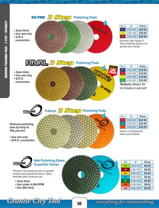 56
DIAMONDPOLISHINGPADS-3STEP/SPECIALTY
DX-PRO Polishing Pads
Extreme High Speed 3
Step Polishing System for
granite and marble.
Pos. 4” Price
1 4106-1504 $38.95
2 4106-1505 $38.95
3 4106-1506 $38.95
• 3mm thick
• Use wet only
• Q.R.S.
connection
3 Step Polishing Pads
Pos. 4” Price
0 4106-1938 $19.95
1 4106-1939 $19.95
2 4106-1940 $19.95
3 4106-1941 $19.95
• 3mm thick
• Use wet only
• Q.R.S.
connection
Texture allows for
no break-in period!
Pos. 4” Price
1 4106-2222 $25.95
2 4106-2223 $25.95
3 4106-2224 $25.95
3 Step Polishing PadsTrifecto
Reduces polishing
time by forty to
fifty percent
• Use wet only
• Q.R.S. connection
Works on Engineered
Stone and Granite.
3 Step
Wet Polishing Disks
Superflex Series
Grit 4” Price
50 4106-1875 $9.95
100 4106-1876 $9.95
200 4106-1877 $9.95
400 4106-1878 $9.95
800 4106-1879 $9.95
1500 4106-1880 $9.95
3000 4106-1881 $9.95
Premium wet polishing disk for granite,
marble and engineered stone. Gains
flexibility after continual use.
• 3mm thick
• Use under 4,000 RPM
• Use Wet Only
 