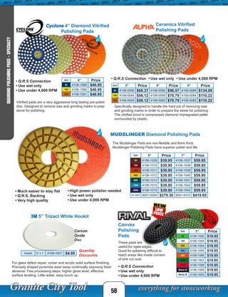 MUDSLINGER Diamond Polishing Pads
Grit 5” Price 7” Price
50 4106-1009 $39.95 4106-1037 $59.95
100 4106-1010 $39.95 4106-1038 $59.95
200 4106-1011 $39.95 4106-1039 $59.95
400 4106-1012 $39.95 4106-1040 $59.95
800 4106-1013 $39.95 4106-1041 $59.95
1500 4106-1014 $39.95 4106-1042 $59.95
3000 4106-1015 $39.95 4106-1043 $59.95
50-3000 6001-0264 $279.30 6001-0310 $419.65
Hookit 5” x 1” 4106-1001 $4.95
58
DIAMONDPOLISHINGPADS-SPECIALTY
Ceramica Vitrified
Polishing Pads
Grit 4” Price
50 4106-1589 $46.95
150 4106-1590 $46.95
300 4106-1591 $46.95
Grit 3” Price 4” Price 5” Price
60 4106-0050 $68.37 4106-0082 $96.57 4106-0086 $134.09
150 4106-0044 $56.12 4106-0059 $76.79 4106-0084 $110.22
300 4106-0045 $56.12 4106-0060 $76.79 4106-0085 $110.22Vitrified pads are a very aggressive long lasting pre-polish
disc. Designed to remove saw and grinding marks to prep
stone for polishing.
Cyclone 4” Diamond Vitrified
Polishing Pads
Specifically designed to handle the hard job of removing saw
and grinding marks in order to prepare the stone for polishing.
The vitrified bond is compressed diamond impregnated pellet
surrounded by plastic.
• Q.R.S Connection • Use wet only • Use under 4,000 RPM
• Q.R.S Connection
• Use wet only
• Use under 4,000 RPM
• Much easier to stay flat
• Q.R.S. Backing
• Very high quality
• High power polisher needed
• Use wet only
• Use under 4,000 RPM
The Mudslinger Pads are non-flexible and 8mm thick.
Mudslinger Polishing Pads have superior polish and life.
Quantity
Discounts
3M 5” Trizact White Hookit
For glass defect repair, corian and acrylic solid surface finishing.
Precisely shaped pyramids wear away continually exposing fresh
abrasive. Few processing steps, higher gloss level, effective
surface leveling. Little water, easy touch up.
Grit 3” Price
50 4106-1592 $19.95
100 4106-1593 $19.95
200 4106-1594 $19.95
400 4106-1595 $19.95
800 4106-1596 $19.95
1500 4106-1597 $19.95
3000 4106-1598 $19.95
Black B 4106-1599 $19.95
White B 4106-1600 $19.95
Convex
Polishing
Pads
These pads are
useful for ogee edges.
Good for polishing difficult to
reach areas like inside corners
of sink cut outs.
• Q.R.S Connection
• Use wet only
• Use under 4,000 RPM
Cerium
Oxide
Disc
 