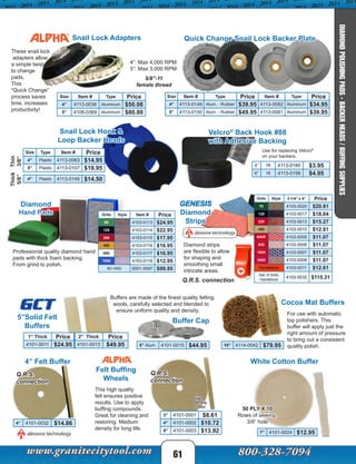 Size Type Item # Price
4” Plastic 4113-0063 $14.95
5” Plastic 4113-0107 $19.95
Size Item # Type Price
4” 4113-0036 Aluminum $50.08
5” 4106-0369 Aluminum $80.80
Grits Style 2-1/4” x 4” Price
70 4103-0020 $20.81
120 4103-0017 $18.04
220 4103-0013 $15.27
400 4103-0010 $12.81
600R 4103-0005 $11.07
800 4103-0006 $11.07
1800 4103-0007 $11.07
3500 4103-0008 $11.07
Handblock 4103-0011 $12.61
Set: 8 Grits,
Handblock
4103-0032 $115.31
Size Item # Type Price Item # Type Price
4” 4113-0149 Alum. - Rubber $39.95 4113-0082 Aluminum $34.95
5” 4113-0150 Alum. - Rubber $49.95 4113-0081 Aluminum $39.95
4” 1ft 4113-0180 $3.95
6” 1ft 4113-0158 $4.95
Velcro®
Back Hook #88
with Adhesive Backing
Use for replacing Velcro®
on your backers.
4” Plastic 4113-0145 $14.50
White Cotton Buffer
50 PLY X 10
Rows of sewing,
3/8” hole
7” 4101-0024 $12.95
4” Felt Buffer
Felt Buffing
Wheels
For use with automatic
top polishers. This
buffer will apply just the
right amount of pressure
to bring out a consistent
quality polish.
Cocoa Mat Buffers
10” 4114-0042 $79.95
3” 4101-0001 $8.61
4” 4101-0002 $10.72
5” 4101-0003 $13.92
This high quality
felt ensures positive
results. Use to apply
buffing compounds.
Great for cleaning and
restoring. Medium
density for long life.
High
density
cotton
Q.R.S.
connection
4” 4101-0032 $14.86
Q.R.S.
connection
Buffers are made of the finest quality felting
wools, carefully selected and blended to
ensure uniform quality and density.
GCT
Buffer Cap5”Solid Felt
Buffers
5” Alum. 4101-0015 $44.95
1” Thick Price 2” Thick Price
4101-0011 $24.95 4101-0013 $49.95
61
Snail Lock Hook &
Loop Backer Heads
Snail Lock Adapters
4”: Max 4,000 RPM
5”: Max 3,000 RPM
5/8”-11
female thread
These snail lock
adapters allow
a simple twist
to change
pads.
This
“Quick Change”
process saves
time, increases
productivity!
Diamond
Hand Pads
Professional quality diamond hand
pads with thick foam backing.
From grind to polish.
Grits Style Item # Price
60 4103-0113 $24.95
120 4103-0114 $22.95
200 4103-0115 $17.95
400 4103-0116 $16.95
800 4103-0117 $16.95
1800 4103-0118 $12.95
60-1800 6001-0087 $99.95
GENESIS
Diamond
Strips
Diamond strips
are flexible to allow
for shaping and
smoothing small
intricate areas.
Q.R.S. connection
Quick Change Snail Lock Backer Plate
Thin
3/8”
Thick
5/8”
DIAMONDPOLISHINGPADS-BACKERHEADS/BUFFINGSUPPLIES
 
