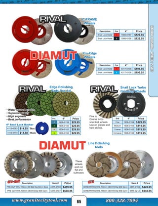 Snail Lock Turbo
Grinding Wheels
Fine to
Coarse turbo
snail lock wheels.
Use on granite and
hard stones.
Grit 4” Price
Fine 1906-0164 $129.95
Medium 1906-0163 $119.95
Coarse 1906-0165 $119.95
X-Coarse 1906-0188 $119.95
65
MACHINEPOLISHING-WHEELS/5STEP
Line Polishing
Tools
Description Item # Price
PRE-CUT WHL 155mm OD B22 Dia 50mm Bore 4317-0103 $479.95
PRE-CUT WHL 130mm OD B13 Dia M30 Conn 4317-0107 $638.95
These
wheels
work on
flat and
bullnoses
Description Pos. 4” Price
Snail Lock Metal 1 4317-0105 $195.95
Snail Lock Metal 2 4317-0106 $195.95
Pro-Edge
Wheels
Description Pos. 4” Price
Snail Lock Metal 1 1906-0157 $129.95
Snail Lock Metal 2 1906-0158 $129.95
C-FRAME
Wheels
Pos. 4” Price
3 1906-0159 $29.95
4 1906-0160 $29.95
5 1906-0161 $29.95
6 1906-0162 $29.95
• Water spread system
• Supreme quality
• High segment
• Best performance
Edge Polishing
Pads Pos 3-6
4113-0063 $14.95
4” Snail Lock Backer
4113-0145 $14.50
Thin
Thick
Description Item # Price
GENERATING WHL 130mm OD B13 Dia M30 Conn 4317-0104 $449.95
GENERATING WHL 155mm OD B10 Dia M30 Conn 4115-0212 $948.95
G3G1-G2
 