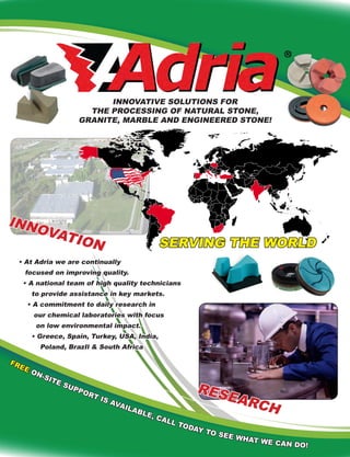 INNOVATIVE SOLUTIONS FOR
THE PROCESSING OF NATURAL STONE,
GRANITE, MARBLE AND ENGINEERED STONE!
RESEARCH
INNOVATION SERVING THE WORLD
• At Adria we are continually
focused on improving quality.
• A national team of high quality technicians
to provide assistance in key markets.
• A commitment to daily research in
our chemical laboratories with focus
on low environmental impact.
• Greece, Spain, Turkey, USA, India,
Poland, BrazIl & South Africa
FREE ON-SITE SUPPORT IS AVAILABLE, CALL TODAY TO SEE WHAT WE CAN DO!
 