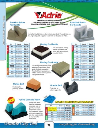 THE NEXT GENERATION IN TECHNOLOGY!
72
MACHINEPOLISHING-SURFACE-ADRIA
Grit Item# Price
Grind
#36 4120-0116 $2.89
#46 4120-0117 $2.89
#60 4120-0118 $2.89
#80 4120-0119 $2.89
Hone
#120 4120-0120 $2.89
#180 4120-0121 $2.89
#220 4120-0122 $2.89
#320 4120-0123 $2.99
FINAL
HONE
4120-0186 $20.95
Polish
#400 4120-0155 $3.99
#600 4120-0156 $3.99
#800 4120-0157 $3.99
Marble Buff 4120-0159 $5.99
Frankfurt Bricks
For Marble
Adria frankfurt bricks are the industry standard. These bricks are
the highest quality supplied worldwide for decades by Adria.
Frankfurt Bricks
For Granite
Grit Item# Price
Grind
#46 4120-0187 $2.89
#60 4120-0188 $2.89
#80 4120-0189 $2.89
Hone
#120 4120-0190 $2.89
#180 4120-0191 $2.99
#220 4120-0192 $2.99
#320 4120-0193 $2.99
#220
HONE
4120-0184 $59.95
#320
HONE
4120-0185 $59.95
Polish
#400 4120-0194 $3.99
#600 4120-0195 $3.99
#800 4120-0196 $3.99
#1000 4120-0197 $3.99
Granite Buff 4120-0198 $5.99
Grit Item# Price
Grind
Metal Coarse 4120-0250 $149.95
Metal Fine 4120-0251 $149.95
#60 4120-0252 $59.95
#80 4120-0253 $59.95
Hone
#120 4120-0254 $59.95
#220 4120-0255 $59.95
These new resin
frankfurt bricks are
universal, use on
granite, marble &
engineered stone.
The bricks will polish
every stone well, but
are also customizable
to your specific
application.
#320 4120-0256 $59.95
Polish
#400 4120-0257 $59.95
#600 4120-0258 $59.95
#1500 4120-0259 $59.95
#3000 4120-0260 $59.95
Honing For Marble
Honing For Granite
Granite Buff
Marble Buff
This final granite honing brick
will produce a uniform finish
while eliminating shading.
This final honing step draws
out the color in honed granite.
Two grits available.
The final step in honing
marble. Will leave the
stone with a consistent
beautiful finish.
Final step for
polishing marble. Final step for
polishing granite.
NEW
INNOVATIVE SOLUTIONS FOR
THE PROCESSING OF NATURAL STONE,
GRANITE, MARBLE AND ENGINEERED STONE!
M
etal
Hybrid Diamond Resin
 