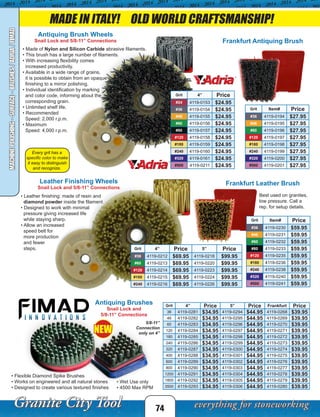 MADE IN ITALY! OLD WORLD CRAFTSMANSHIP!
Antiquing Brushes
Snail Lock and
5/8-11” Connections
Grit 4” Price 5” Price Frankfurt Price
36 4119-0281 $34.95 4119-0294 $44.95 4119-0268 $39.95
46 4119-0282 $34.95 4119-0295 $44.95 4119-0269 $39.95
60 4119-0283 $34.95 4119-0296 $44.95 4119-0270 $39.95
120 4119-0284 $34.95 4119-0297 $44.95 4119-0271 $39.95
180 4119-0285 $34.95 4119-0298 $44.95 4119-0272 $39.95
240 4119-0286 $34.95 4119-0299 $44.95 4119-0273 $39.95
320 4119-0287 $34.95 4119-0300 $44.95 4119-0274 $39.95
400 4119-0288 $34.95 4119-0301 $44.95 4119-0275 $39.95
600 4119-0289 $34.95 4119-0302 $44.95 4119-0276 $39.95
800 4119-0290 $34.95 4119-0303 $44.95 4119-0277 $39.95
1200 4119-0291 $34.95 4119-0304 $44.95 4119-0278 $39.95
1800 4119-0292 $34.95 4119-0305 $44.95 4119-0279 $39.95
3500 4119-0293 $34.95 4119-0306 $44.95 4119-0280 $39.95
• Flexible Diamond Spike Brushes
• Works on engineered and all natural stones
• Designed to create various textured finishes
Best used on granites,
low pressure. Call a
rep. for setup details.
Every grit has a
specific color to make
it easy to distinguish
and recognize.
5/8-11”
Connection
only on 4”
• Wet Use only
• 4500 Max RPM
NEW
74
MACHINEPOLISHING-SURFACE-BRUSHES/ADRIA/FIMAD
Grit 4” Price
#24 4119-0153 $24.95
#36 4119-0154 $24.95
#46 4119-0155 $24.95
#60 4119-0156 $24.95
#80 4119-0157 $24.95
#120 4119-0158 $24.95
#180 4119-0159 $24.95
#240 4119-0160 $24.95
#320 4119-0161 $24.95
#500 4119-0211 $24.95
Antiquing Brush Wheels
Snail Lock and 5/8-11” Connections
• Made of Nylon and Silicon Carbide abrasive filaments.
• This brush has a large number of filaments.
• With increasing flexibility comes
increased productivity.
• Available in a wide range of grains,
it is possible to obtain from an opaque
finishing to a mirror polishing.
• Individual identification by marking
and color code, informing about the
corresponding grain.
• Unlimited shelf life.
• Recommended
Speed: 2,000 r.p.m.
• Maximum
Speed: 4,000 r.p.m.
Grit 4” Price 5” Price
#36 4119-0212 $69.95 4119-0218 $99.95
#60 4119-0213 $69.95 4119-0220 $99.95
#120 4119-0214 $69.95 4119-0223 $99.95
#180 4119-0215 $69.95 4119-0224 $99.95
#240 4119-0216 $69.95 4119-0226 $99.95
Leather Finishing Wheels
Snail Lock and 5/8-11” Connections
Grit Item# Price
#36 4119-0194 $27.95
#46 4119-0195 $27.95
#60 4119-0196 $27.95
#120 4119-0197 $27.95
#180 4119-0198 $27.95
#240 4119-0199 $27.95
#320 4119-0200 $27.95
#500 4119-0201 $27.95
Grit Item# Price
#36 4119-0230 $59.95
#46 4119-0231 $59.95
#60 4119-0232 $59.95
#80 4119-0233 $59.95
#120 4119-0235 $59.95
#180 4119-0236 $59.95
#240 4119-0238 $59.95
#320 4119-0240 $59.95
#500 4119-0241 $59.95
Frankfurt Antiquing Brush
Frankfurt Leather Brush
• Leather finishing: made of resin and
diamond powder inside the filament.
• Designed to work with minimal
pressure giving increased life
while staying sharp.
• Allow an increased
speed belt for
more production
and fewer
steps.
 