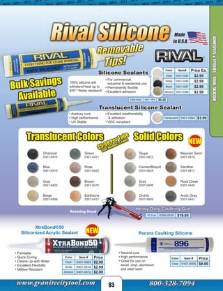 XtraBond®50
Siliconized Acrylic Sealant
Color Item # Price
Clear 0301-0363 $2.99
White 0301-0374 $2.99
Almond 0301-0372 $2.99
Pecora Caulking Silicone
Color Item # Price
Clear 5107-0005 $9.95
• Paintable
• Quick Curing
• Cleans Up with Water
• Excellent Flexibility
• Mildew Resistant
• Neutral cure
• High performance
• Great for use on:
wood, vinyl, aluminum
and steel sash
83
ADHESIVES&EPOXIES-RIVALSILICONE
Bulk Savings
Available
Translucent Silicone Sealant
100% silicone will
withstand heat up to
400°! Water resistant!
Silicone Sealants
• For commercial,
industrial & residential use
• Permanently flexible
• Excellent adhesion
• Acetoxy cure
• High performance
• UV Stable
Translucent 0301-0364 $3.99
Color Item# Price Ea.
Clear 0301-0294 $2.99
White 0301-0295 $2.99
Black 0301-0297 $2.99
Almond 0301-0366 $2.99
0305-0040 REP. TIPS $0.20
• Excellent weatherability
& adhesion
• VOC compliant
Translucent Colors Solid Colors
Charcoal
Blue
Gray
Beige
Green
Rose
Brown
Earthtone
Taupe
Cameo/Bisquit
Gray
Orchid
Mexican Sand
Sandbar
Rock Creek
Arctic Gray
_______
0301-0418
0301-0419
0301-0420
0301-0406
0301-0421
0301-0422
0301-0416
0301-0417
0301-0423
0301-0424
0301-0408
0301-0409
0301-0410
0301-0412
0301-0440
0301-0441
$5.99 Per Tube
Case Includes 12 Tubes
Heavy Duty Caulking Gun
Rotating Head
10.3 oz 0305-0030 $19.95
NEW
NEW
 