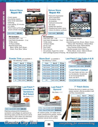 86
Last Patch™ Gel Tubes A & B
Last Patch Catalyst
Powder Tints are available in
the following 7 colors:
Stone Dust is available in
the following 7 colors:
For even faster set time, use
our Accelerator. Accelerator
is not recommended for
work over 85°F.
Natural Stone
Repair Kit
• Crack repairs
• Countertop repairs
• Floor & tile restoration
• Seaming
• Fast Setting: 20 minutes
• UV stable
• Patch holds up through
severe climate changes
Last Patch™
Limestone &
Sandstone
Buff Select
Patching compound for limestone or
sandstone camouflages its patchwork by
absorbing water just like the porous stone
surrounding it. Use it when you need less
noticeable repairs on porous stone.
1Qt A - 4oz B 0301-0093 $40.95
Mix Ratio = 7:1
An exterior grade, UV stable stone
repair compound for granite, marble,
travertine and any other highly
polished natural stone surface.
Mix Ratio = 1:1
Last Patch™
Dymond
Set Time:
10-20 Min @ 75°
Set Time:
15 Min @ 75°
7” Patch Sticks
Color Item # Price
New Fontana 0702-0058 $3.99
Lt. Walnut 0702-0057 $3.99
Walnut 0702-0056 $3.99
Med. Tan 0702-0055 $3.99
Ex. Dk. Walnut 0702-0054 $3.99
Lt. Trans. Amber 0702-0053 $3.99
Carmel Umber 0702-0052 $3.99
Amer. Green 0702-0051 $3.99
Lt. Almond 0702-0050 $3.99
Water Clr. Trans 0702-0049 $3.99
Black 0702-0048 $3.99
White 0702-0047 $3.99
Produce the burn-in repairs you have
always wanted, offering excellent melt
and flow characteristics.
Deluxe Stone
Repair Kit
• Natural & engineered
stone restoration
• Countertop chips
& scratches
• Vertical & horizontal
tile repair
• Hollow tile injection
• Reattaching broken stone
• Interior & exterior surfaces
0301-0480 $215.00
Kit Includes:
Last Patch Gel - 1 kit
Last Patch Accelerator - .5 oz
15 Mix sticks
10 Razor blades
Assorted liquid tints:
Black, White, Buff, Brown,
Green, Rust, Blue, Yellow
Kit Includes:
Last Patch Gel - 1 kit
Last Patch Accelerator - .5 oz
15 Mix sticks
10 Razor blades
30 mix cups
Flitz Polish
Pair of gloves
CA activator, Super thin, & Gel
50ml cartridge Express II Flowing
50 ml cartridge adaptor
Mix Nozzle
Assorted liquid tints: Brown, Black, Green,
Yellow, Buff, Red-Brown, White & Blue
Assorted stone dusts: White Marble,
Gray Granite & White Quartz
Assorted powder tints: Rust, Gray,
White, Black, Green, Yellow & Brown
Mix & Application instructions
ADHESIVES&EPOXIES-REPAIR-LASTPATCH/KITS
1/2 oz 0301-0141 $7.95
Tubes A & B 0301-0069 $14.95
Color Item # Price
Yellow 0301-0129 $7.95
Gray 0301-0130 $7.95
Black 0301-0131 $7.95
White 0301-0132 $7.95
Rust 0301-0133 $7.95
Green 0301-0134 $7.95
Brown 0301-0135 $7.95
KIT 6001-0254 $44.95
Color Item # Price
Grey Granite 0301-0122 $7.95
Red Granite 0301-0123 $7.95
Brown Granite 0301-0124 $7.95
Pink Granite 0301-0125 $7.95
White Quartz 0301-0126 $7.95
White Marble 0301-0127 $7.95
Black Granite 0301-0128 $7.95
KIT 6001-0255 $44.95
0301-0330 $39.95
1Pt A - 14oz B 0301-0470 $135.02
1Qt A - 30oz B 0301-0471 $249.02
 