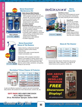 ASK ABOUT
OUR
RESELLER
PROGRAM
FREE
Showroom
Display!
Stone
Care Kit
SuperSeal:
Provides an invisible
barrier by filling all of
the pores in the stone,
protecting your natural
stone from permanent
damage.
Stone Polish:
Keeps stone surfaces
looking brilliant as the
day they were installed.
MultiStone Clean:
A heavy duty concentrated pH neutral
stone soap designed for disinfecting
and deep cleaning all stone surfaces.
0702-0010 $22.95
0702-0068 $29.95
Daily Cleaner With Protector
• Easy-to-use everyday cleaner is
VOC-compliant and safe for all stone,
ceramic tile, and stone surfaces
• Leaves a protective layer with
each cleaning to reinforce
treated stone’s stain defense
• Excellent degreaser
Countertop Polish
• Easy-to-use aerosol foam polish
provides a beautiful protective shine
on all countertop surfaces
• Hides light scratch and etch marks
• Increases water repellency, minimizes
water spotting, and eliminates heavy
residues and fingerprints
treated stone’s stain defense
• Excellent degreaser
16oz 2 Pack:
Acid-based, VOC-compliant restoration
cleaner is formulated to restore ceramic and
grout to their original beauty. Dissolves grout
haze, efflorescence, and mineral soils. May
also be used on slate, sandstone, and granite.
Ready-to-use formula.
16oz Spray
• Deep cleaning, professional strength
• Restores original surface beauty
• Free-rinsing
• Remove hard water mineral deposits
• Interior and exterior use
92
Revitalizer®
Citrus Cleaner & Protector
Stone & Tile Cleaner
A safe and effective neutral pH in ready to use and concentrate,
daily cleaner with protector for most natural stone, ceramic tile, etc.
Economical daily cleaner. Streak-free all purpose
cleaner with a clean, fresh scent. It’s safe for all
natural stone such as granite, marble, etc.
with qualifying purchases
0711-0012 $9.95
STONECARE-CLEANERS-STONEESSENTIALS/BELLINZONI/STONETECH
Size Item # Price
24 oz.
Spray
0703-0027 $8.46
Quart 0703-0035 $9.97
Gallon 0703-0028 $29.90
Size Item # Price
24 oz. Spray 0703-0006 $11.50
35 Wipes 0703-0022 $11.39
Gallon 0703-0065 $22.74
Gift Pack 0703-0030 $43.44
Concentrate:
Gallon
0703-0017 $39.84
Concentrate:
5 Gallon
0703-0036 $171.65
GIFT PACK INCLUDES ONE EACH:
35 ct. Wipes Canister,
24 oz. Revitalizer Sprayer, Gallon Refill
Stone Essentials®
Maintenance Kit
Stone Essentials®
Stone & Tile Restore
NEW
NEW
 