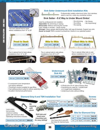 Professionally installs undermount sinks, from stainless
steel to cast iron, under any countertop surface.
• No shimming
• No drilling
• No sawing
The over cabinet front to back
allows installations from 14” to 26”
The in cabinet side to side allows
installations from 25” to 47”
The in cabinet offset side to side
allows installations from 31” to 47”
Sink Setter - E-Z Way to Under Mount Sinks!
Used by professional sink installers
Adjustable: No shimming or sawing
Removable: Without removing the counter
Fast: Installs in minutes – saves money
Stronger: Heavy gauge steel leveling bolts, bolt caps & brackets. Support any sink.
Easier to Install: With a socket & screwdriver, thanks to our patented system
• No Gluing
• No improvising!
Undermount
Sink KitSink Clip Epoxy
30ml cart. 0303-0108 $6.95
• 2 component room temperature
cure epoxy adhesive
• Thixotropic product suitable for gap-filling
• Fast setting product suited to reduce assembly time
• Excellent mechanical performance
• 8 Studs plus 25 ml. tube of Epoxy Glue.
• Everything you need for 1 double bowl
or 2 single bowl installations.
• Undermount sinks without drilling.
5201-0096 $19.95
Diamond Grip II and TSN Installation Tool
Lever action
tool provides
maximum setting
power with minimum effort.
Operating instructions included.
Drill hole and
insert your
mounting nuts
for easy setting!
No
messing
with
glues
Diamond Grip II TSN
Conversion Kit
5201-0022 $47.95
Sink Mounting Nut
Inserts 8/32” - 25 pk
5201-0052 $12.95
Diamond Grip II Tool 5201-0017 $99.95
96
SINKINSTALLATION-SINKRAILS
Sink Setter Undermount Sink Installation Kits
5201-0076 $21.95
5201-0060 $31.955201-0059 $27.95
Front
to
B
ack
The in cabinet front to back allows
installations from 14” to 26”
5201-0086 $21.95
Front to Back Side to Side Offset Side to Side
Screws
100 Packs
8/32” x 1/2” 5201-0089 $4.95
8/32” x 3/4” 5201-0090 $4.95
Bits for Diamond Grip
Use these bits to pre-drill
the holes for diamond grip.
1/4” 5/8-11” 1104-0054 $44.95
1/4” 1/2 Gas 0802-0100 $49.95
1/4” 1/4” Shaft 1310-0005 $2.95
 