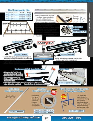 • Eliminates the “rush” to get
mounting hardware in position.
• Most sinks can be installed by
one person instead of two.
• Works on kitchen and bathroom
undermount sinks.
• Rubberized to protect sink from
being chipped or scratched.
Undermount Sink Installation Tool
5201-0023 $39.95/ea.
Allows for fast, accurate and neat
installation of undermount sinks.
• Fiberglass
3/8” x 1/8”
• Bonds with
adhesive
• Use on
arches and
round tables
Fiberglass
Reinforcement Rods
328ft Roll 5201-0066 $139.95
100ft Roll 5201-0067 $59.95
Sink Cutout
Reinforcement Rods
• Stainless Steel
• 4’ x 1/8” x 1/2”
5201-0011 $8.95/ea.
This stable and
sturdy design is
excellent for storing
and spooling
fiberglass rodding.
Holds up to 1/2” wide
fiberglass rodding
and up to 330’ rolls.
Blue Breakdown Rodding Stand
for Fiberglass Rodding
5209-0057 $299.95
Ships
broken
down
97
Sink Undermounter Kits
Corner Mounting
Brackets
Use for mounting sinks
in corner cabinets.
• Ideal tool for quick, precise positioning and
temporary holding of under-mount sink bowls,
enabling easy, one-person installation.
• Lightweight aluminum frame.
• Rubber bottom to protect countertop surface.
Sinklock 42”
5201-0092 $79.95 5201-0093 $119.95
Sinklock 24”
• Push button thread release T-nut for quick
positioning of nut on hanging rod.
• 3” knob for easy positioning.
• Weight: 4 lbs
• Easily undermounts any sink
- including ovals and rounds
• Use with solid surface or
granite countertop materials
• Fully adjustable and removable
• 25”, 36” and 50” lengths easily
trim to fit any cabinet size
• Eliminates the need for wood supports
• Saves time, money and materials
• Use side to side or front to back
• Hardware supplied for all installations
(two undermounter packages are
needed for ovals and rounds)
SINKINSTALLATION-RIALS/TOOLS/RODDING
NEW
Size Weight per Set Item # Price
25” 1.70 lbs. 5201-0007 $22.95
36” 2.40 lbs. 5201-0008 $24.95
50” 2.70 lbs. 5201-0009 $39.95
5201-0095 $5.95
Scrim Mesh
36” x 150’ Roll 0305-0001 $114.95
Slab and
countertop mesh
reinforcement.
 