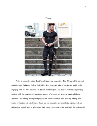 5
Persona
Asher is a naturally gifted Rock/metal singer and songwriter. This 22-year-old is a recent
graduate from Dickinson College in Carlisle, PA. He spends a lot of his time on social media
engaging with his 10k+ followers on TikTok and Instagram. He likes to post clips of jamming
sessions with his band, as well as singing covers of hit songs on his social media platforms.
When he’s not writing a song or singing for his virtual audience, he’s working, writing new
music, or hanging out with friends. Asher and his bandmates are considering signing with an
independent record label to help further their career, they want to sign to a label that understands
 