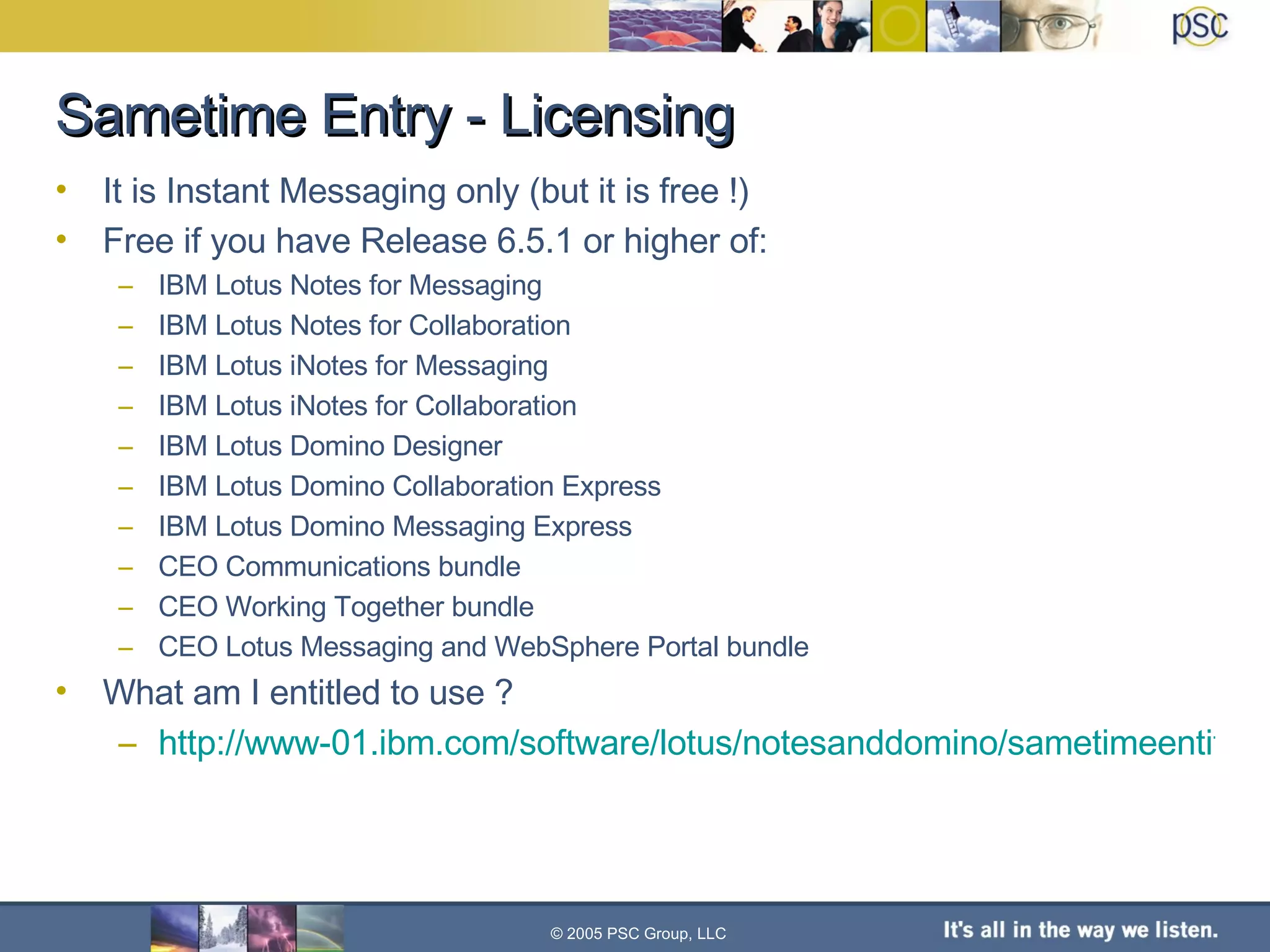 Sametime Entry - Licensing © 2005 PSC Group, LLC It is Instant Messaging only (but it is free !) Free if you have Release 6.5.1 or higher of: IBM Lotus Notes for Messaging IBM Lotus Notes for Collaboration IBM Lotus iNotes for Messaging IBM Lotus iNotes for Collaboration IBM Lotus Domino Designer IBM Lotus Domino Collaboration Express IBM Lotus Domino Messaging Express CEO Communications bundle CEO Working Together bundle CEO Lotus Messaging and WebSphere Portal bundle What am I entitled to use ? http://www-01.ibm.com/software/lotus/notesanddomino/sametimeentitlement.html 