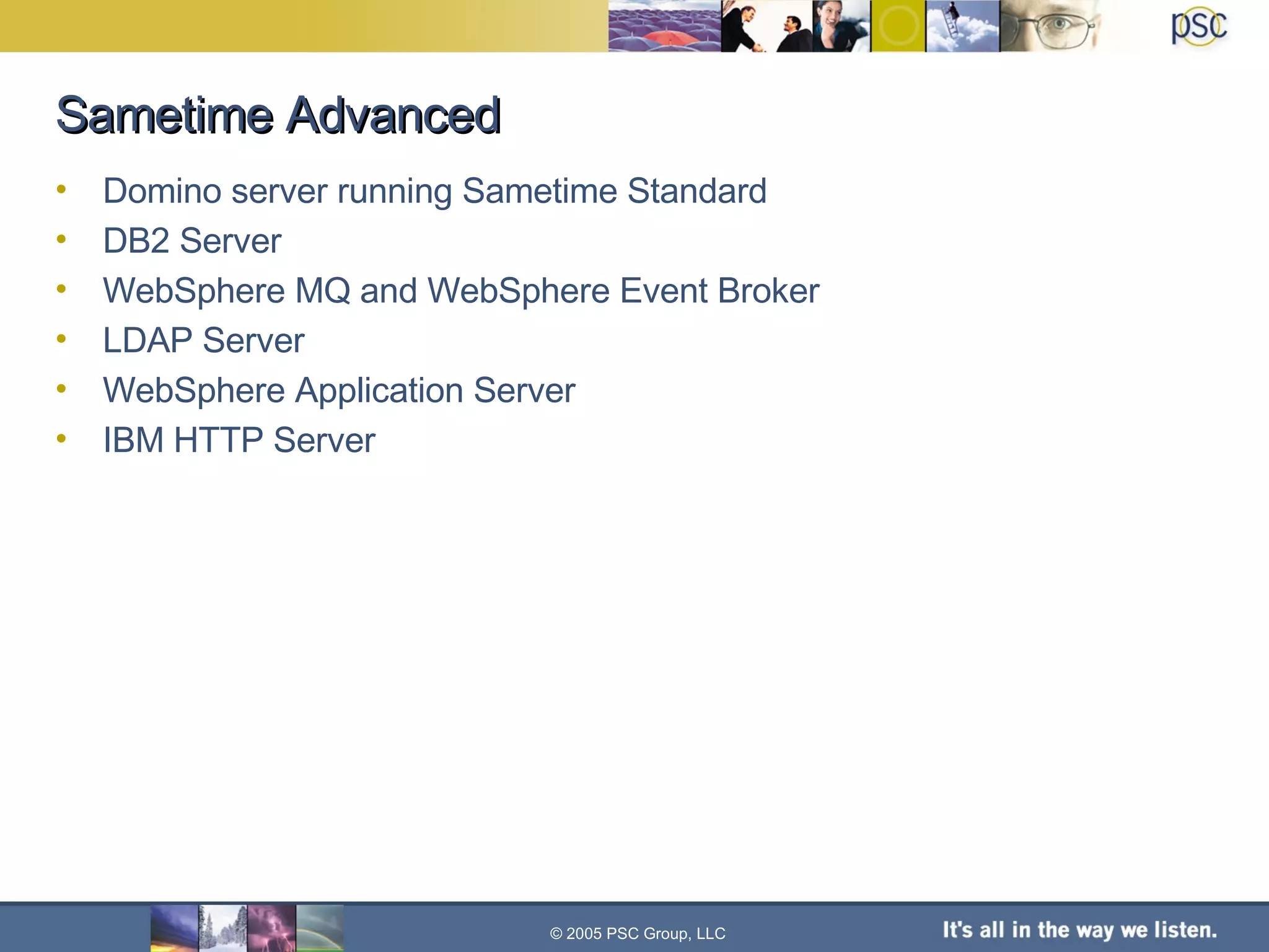 Sametime Advanced Domino server running Sametime Standard DB2 Server WebSphere MQ and WebSphere Event Broker LDAP Server WebSphere Application Server IBM HTTP Server © 2005 PSC Group, LLC 