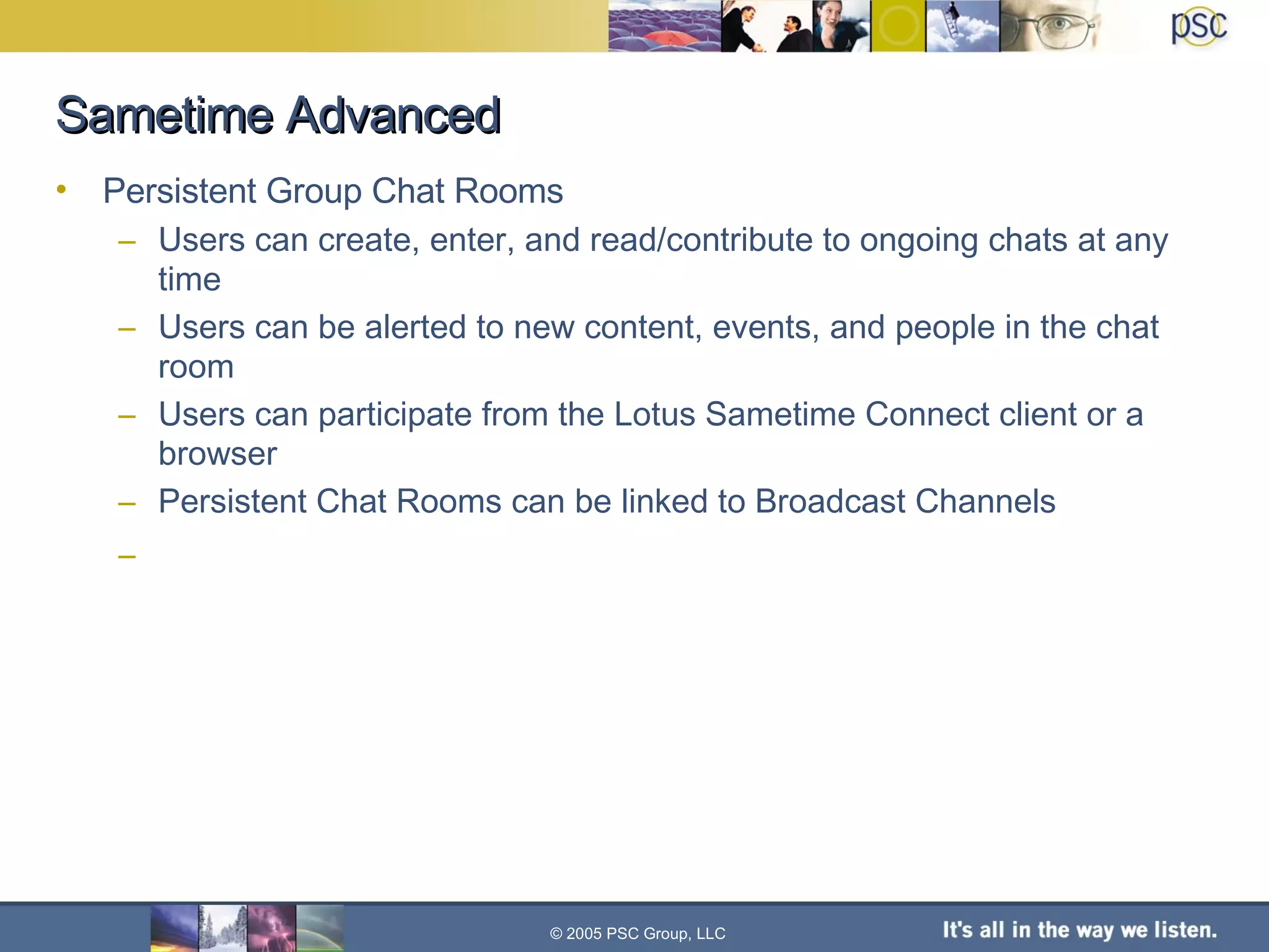 Sametime Advanced Persistent Group Chat Rooms Users can create, enter, and read/contribute to ongoing chats at any time Users can be alerted to new content, events, and people in the chat room Users can participate from the Lotus Sametime Connect client or a browser Persistent Chat Rooms can be linked to Broadcast Channels © 2005 PSC Group, LLC 