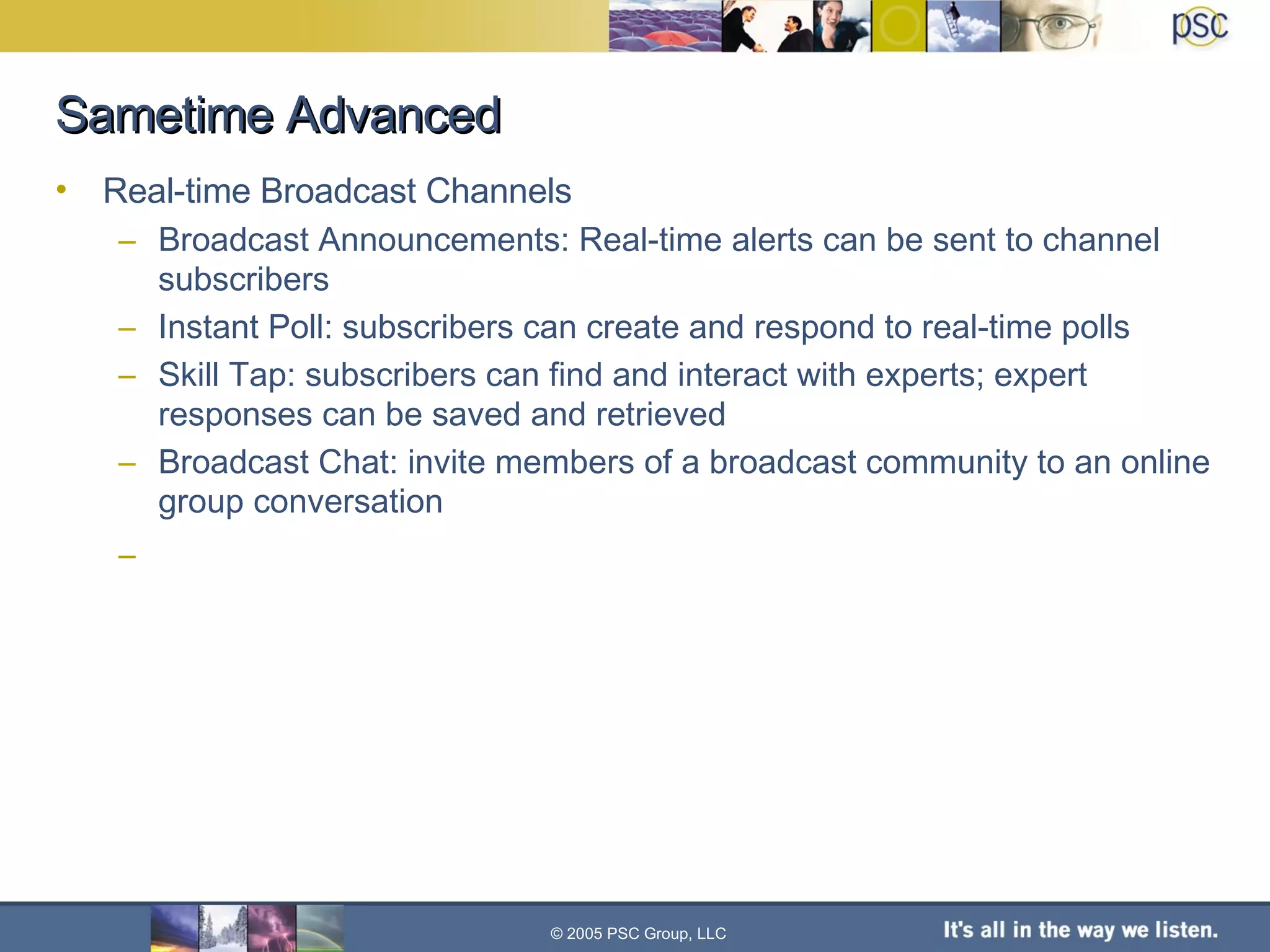 Sametime Advanced Real-time Broadcast Channels Broadcast Announcements: Real-time alerts can be sent to channel subscribers Instant Poll: subscribers can create and respond to real-time polls Skill Tap: subscribers can find and interact with experts; expert responses can be saved and retrieved  Broadcast Chat: invite members of a broadcast community to an online group conversation © 2005 PSC Group, LLC 