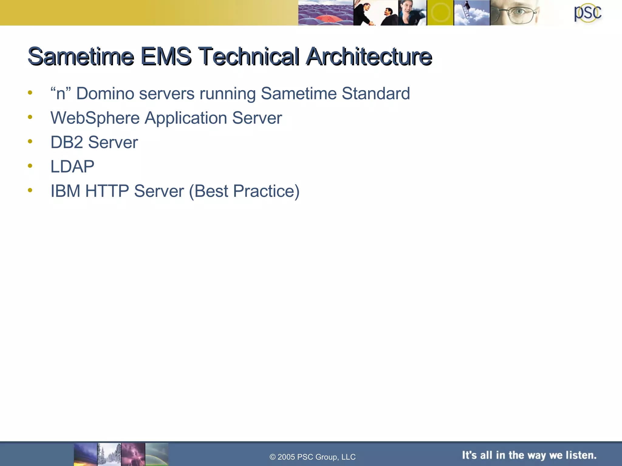 “ n” Domino servers running Sametime Standard WebSphere Application Server DB2 Server LDAP IBM HTTP Server (Best Practice) Sametime EMS Technical Architecture © 2005 PSC Group, LLC 