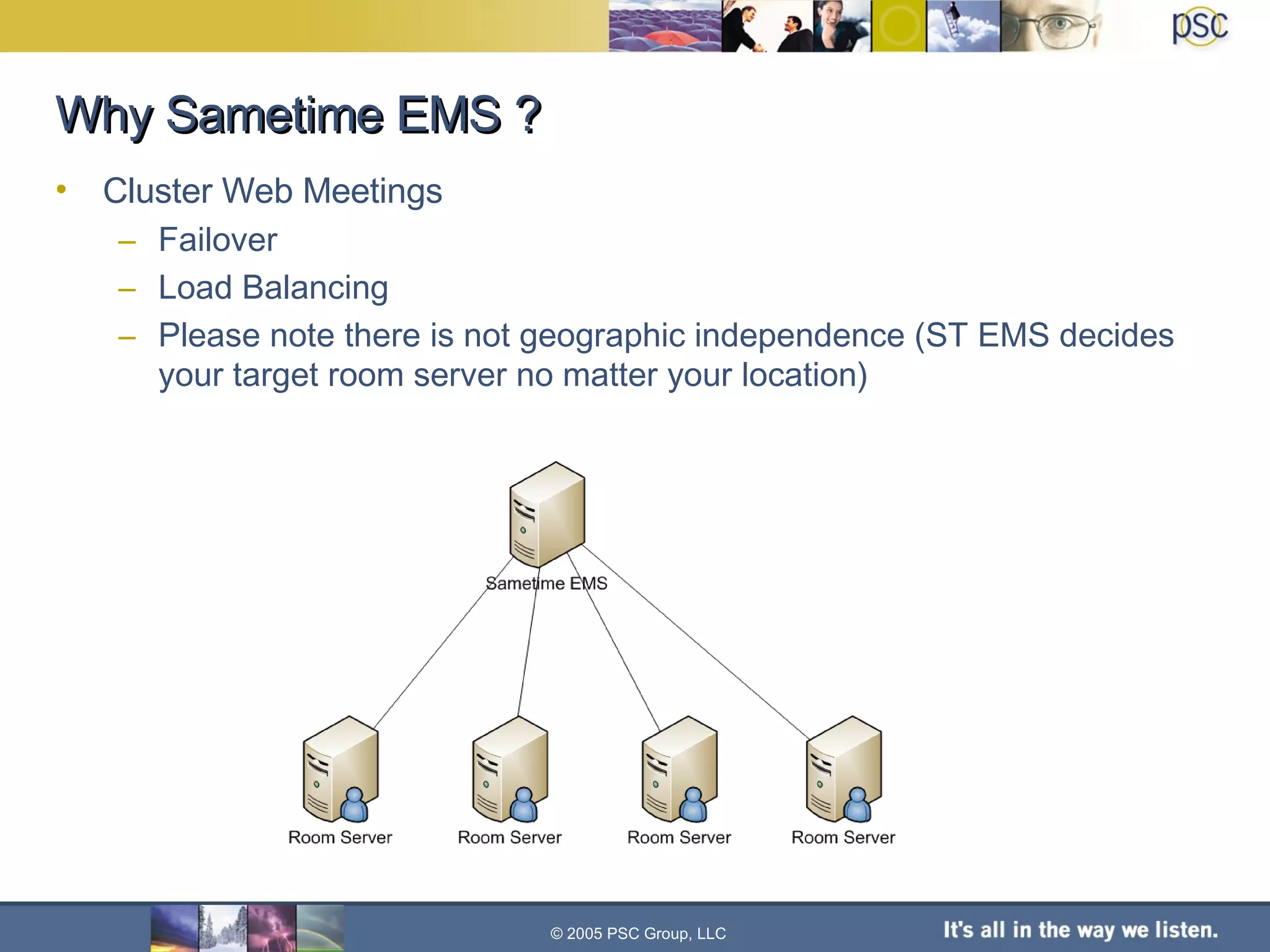 Cluster Web Meetings Failover Load Balancing Please note there is not geographic independence (ST EMS decides your target room server no matter your location) Why Sametime EMS ? © 2005 PSC Group, LLC 