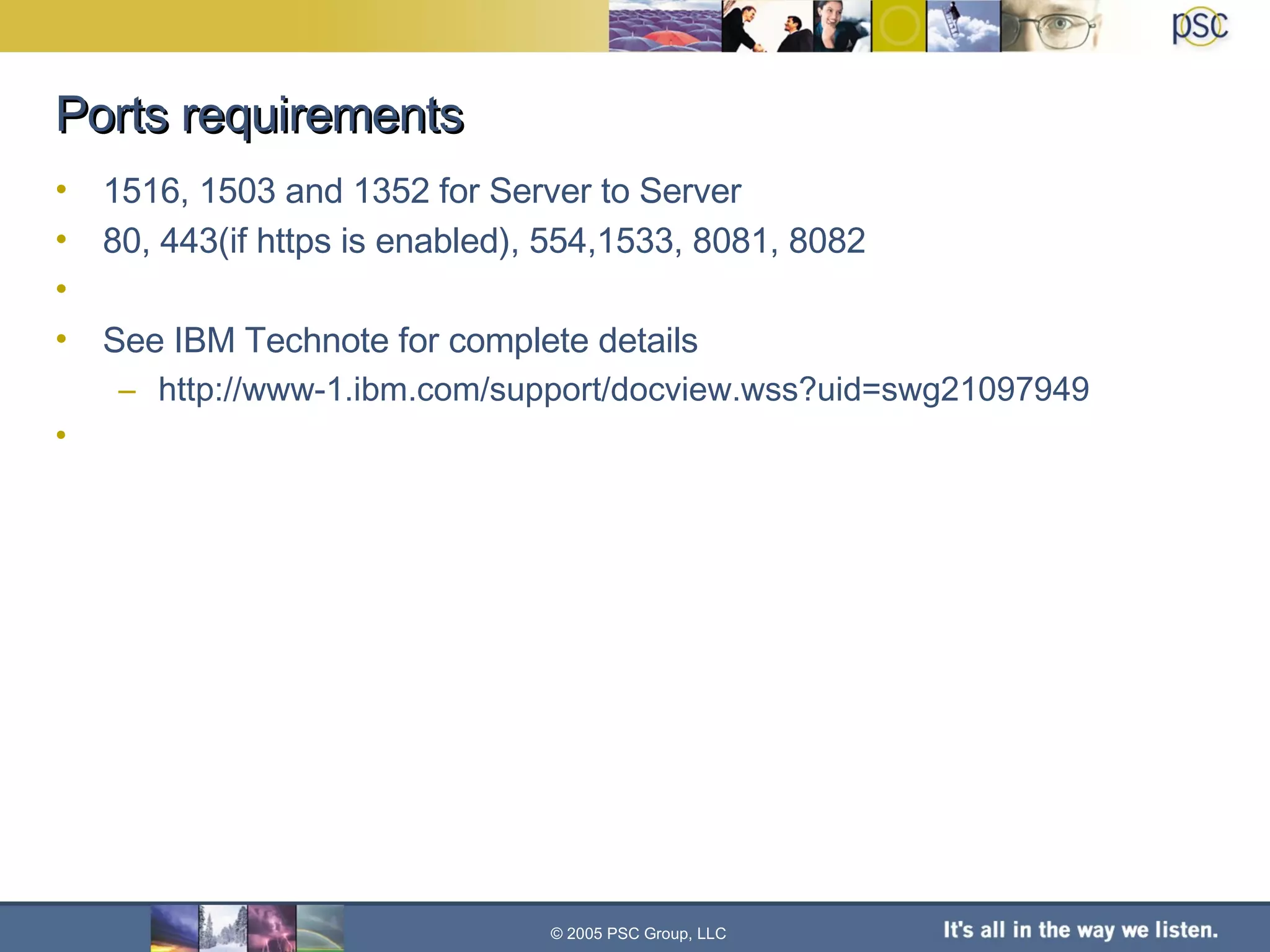 Ports requirements 1516, 1503 and 1352 for Server to Server 80, 443(if https is enabled), 554,1533, 8081, 8082  See IBM Technote for complete details http://www-1.ibm.com/support/docview.wss?uid=swg21097949 © 2005 PSC Group, LLC 