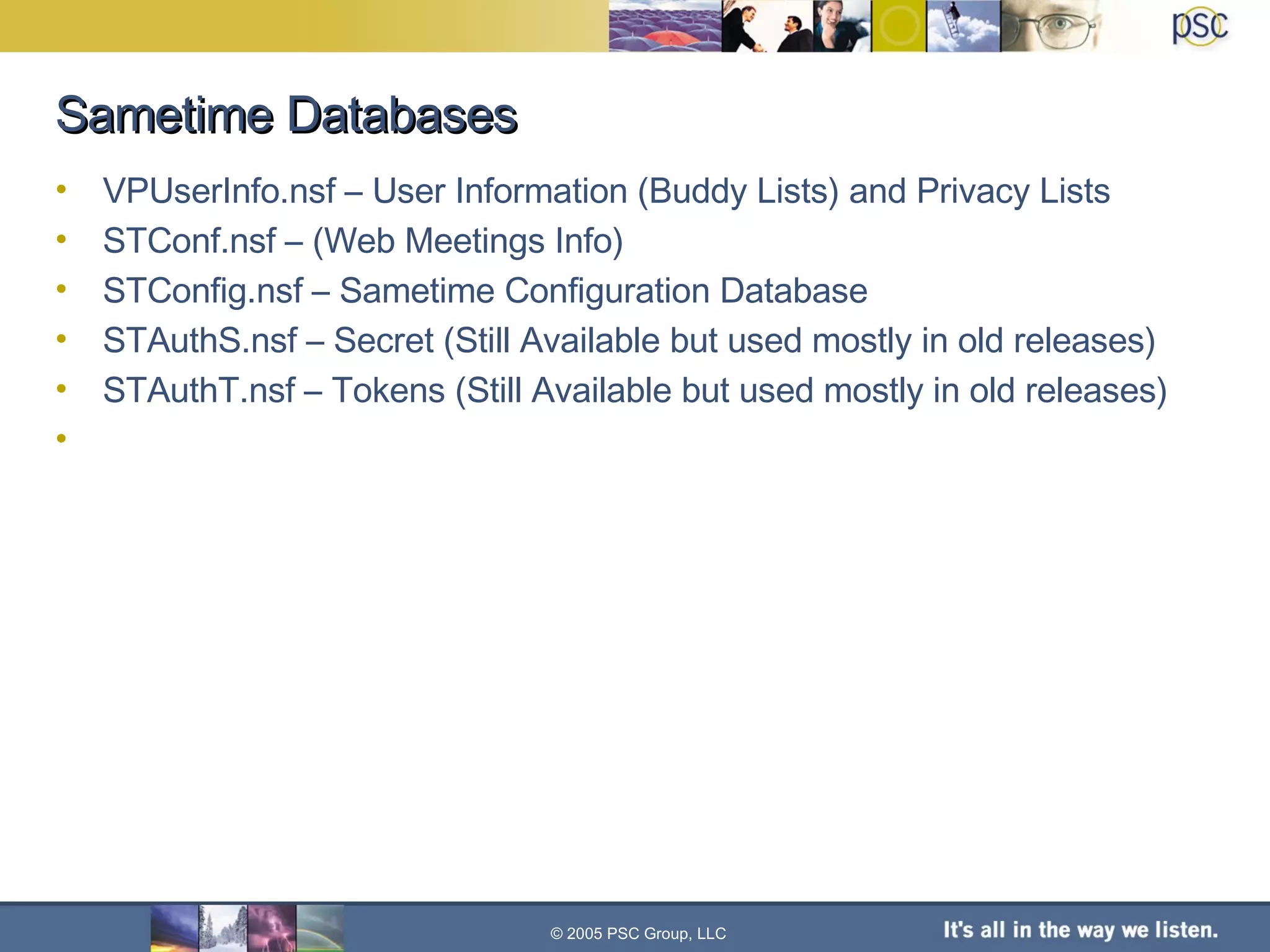 Sametime Databases VPUserInfo.nsf – User Information (Buddy Lists) and Privacy Lists STConf.nsf – (Web Meetings Info) STConfig.nsf – Sametime Configuration Database STAuthS.nsf – Secret (Still Available but used mostly in old releases) STAuthT.nsf – Tokens (Still Available but used mostly in old releases) © 2005 PSC Group, LLC 