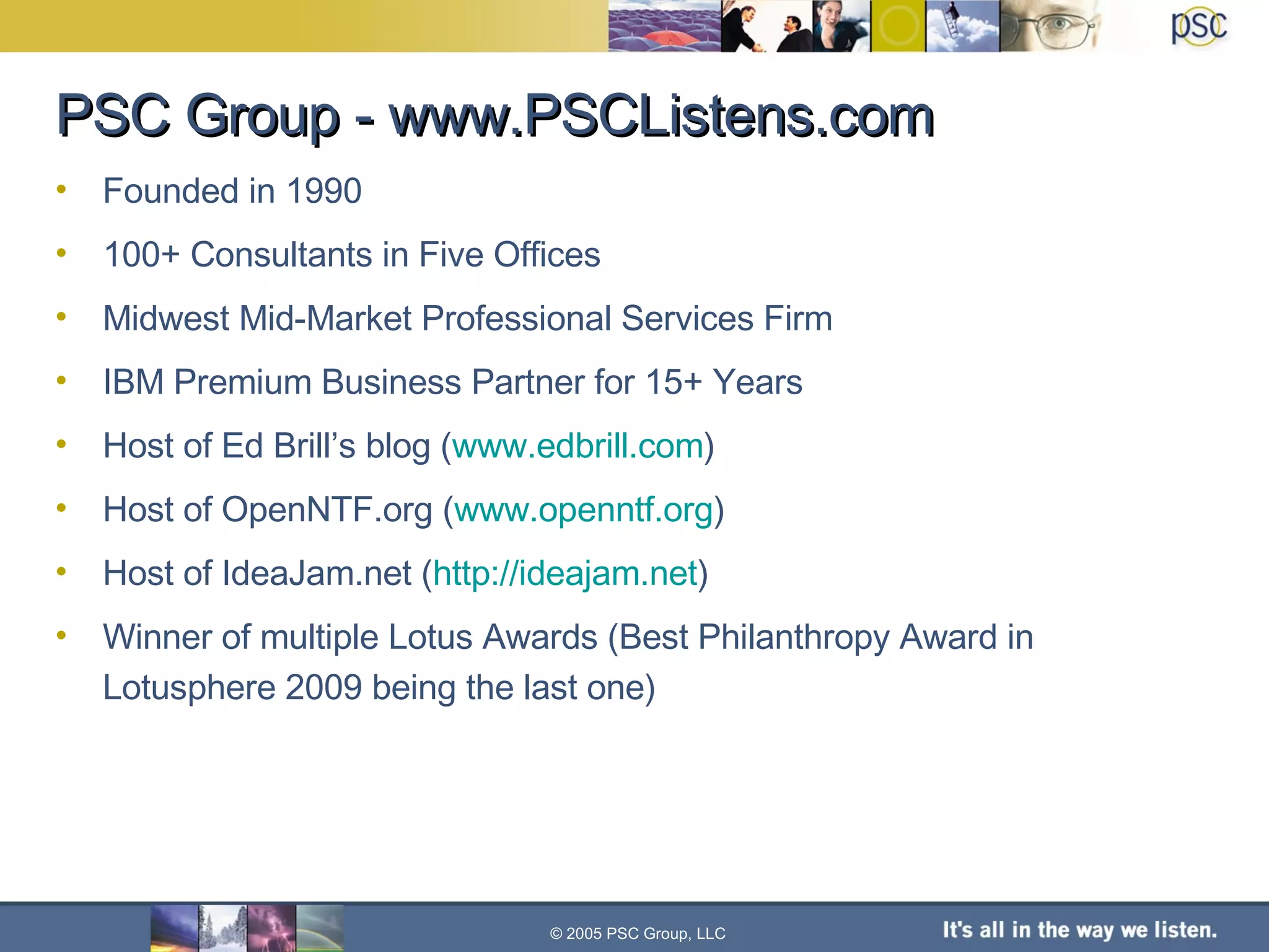 PSC Group - www.PSCListens.com © 2005 PSC Group, LLC Founded in 1990 100+ Consultants in Five Offices Midwest Mid-Market Professional Services Firm IBM Premium Business Partner for 15+ Years Host of Ed Brill’s blog ( www.edbrill.com ) Host of OpenNTF.org ( www.openntf.org ) Host of IdeaJam.net ( http://ideajam.net ) Winner of multiple Lotus Awards (Best Philanthropy Award in Lotusphere 2009 being the last one) 