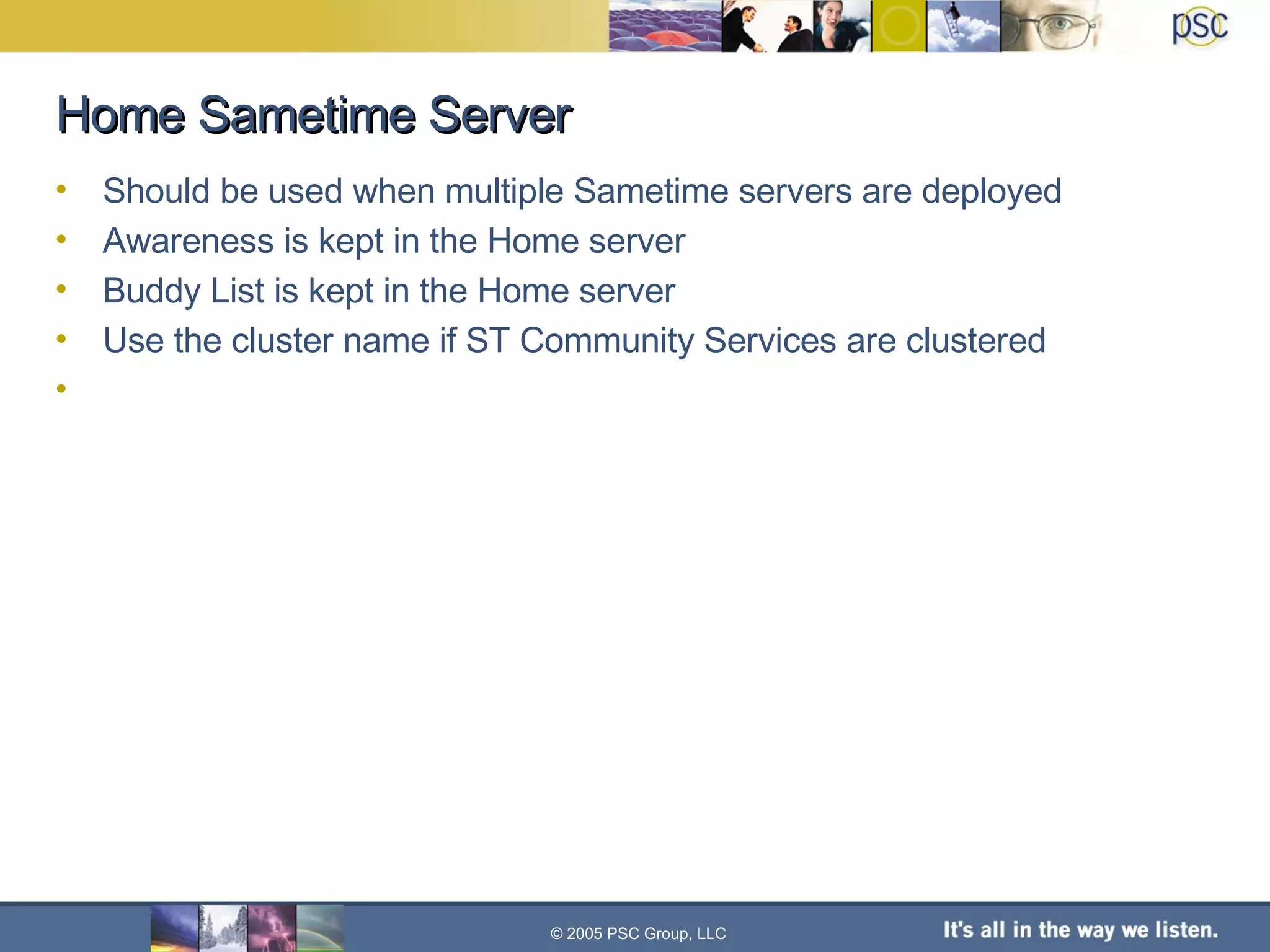 Home Sametime Server Should be used when multiple Sametime servers are deployed Awareness is kept in the Home server Buddy List is kept in the Home server Use the cluster name if ST Community Services are clustered © 2005 PSC Group, LLC 