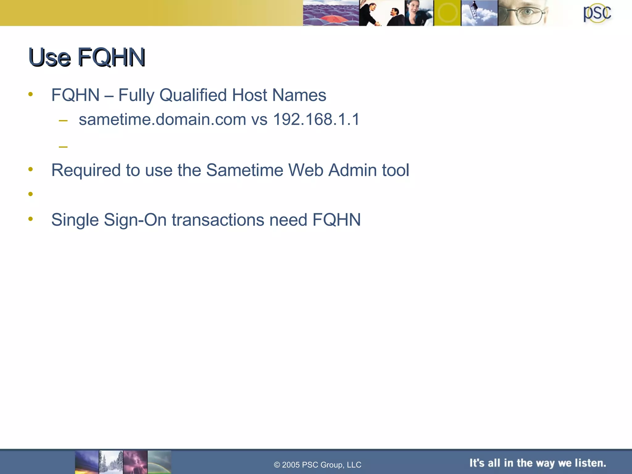 Use FQHN FQHN – Fully Qualified Host Names sametime.domain.com vs 192.168.1.1 Required to use the Sametime Web Admin tool Single Sign-On transactions need FQHN © 2005 PSC Group, LLC 