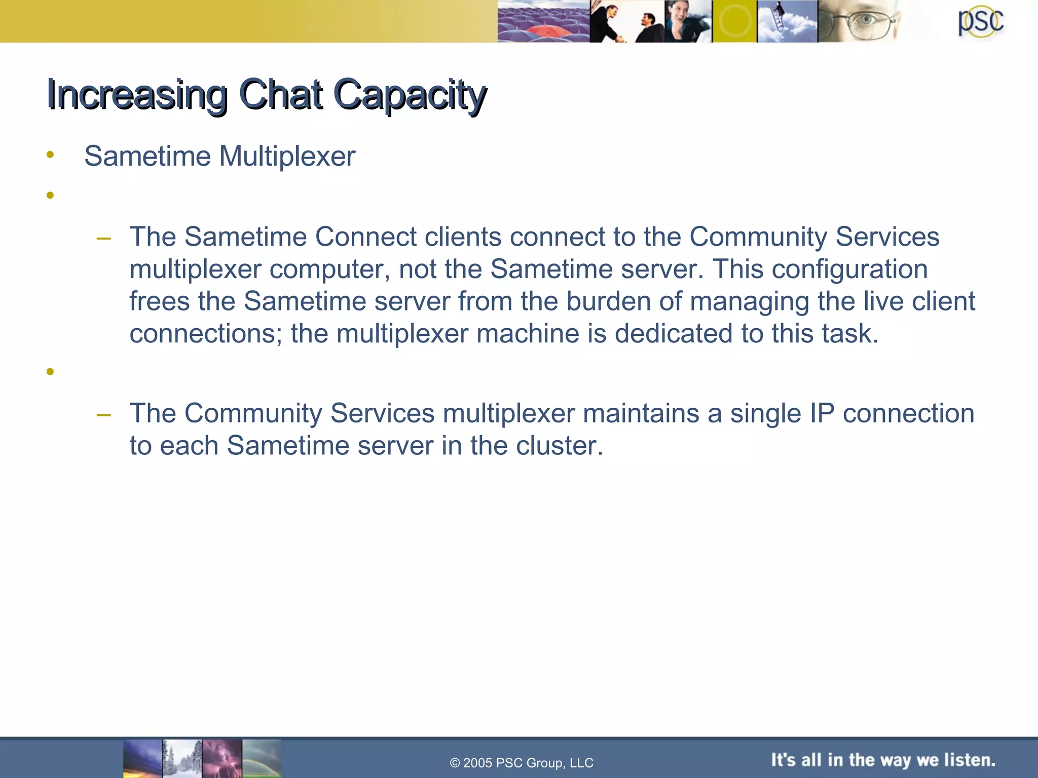 Increasing Chat Capacity Sametime Multiplexer The Sametime Connect clients connect to the Community Services multiplexer computer, not the Sametime server. This configuration frees the Sametime server from the burden of managing the live client connections; the multiplexer machine is dedicated to this task. The Community Services multiplexer maintains a single IP connection to each Sametime server in the cluster.  © 2005 PSC Group, LLC 