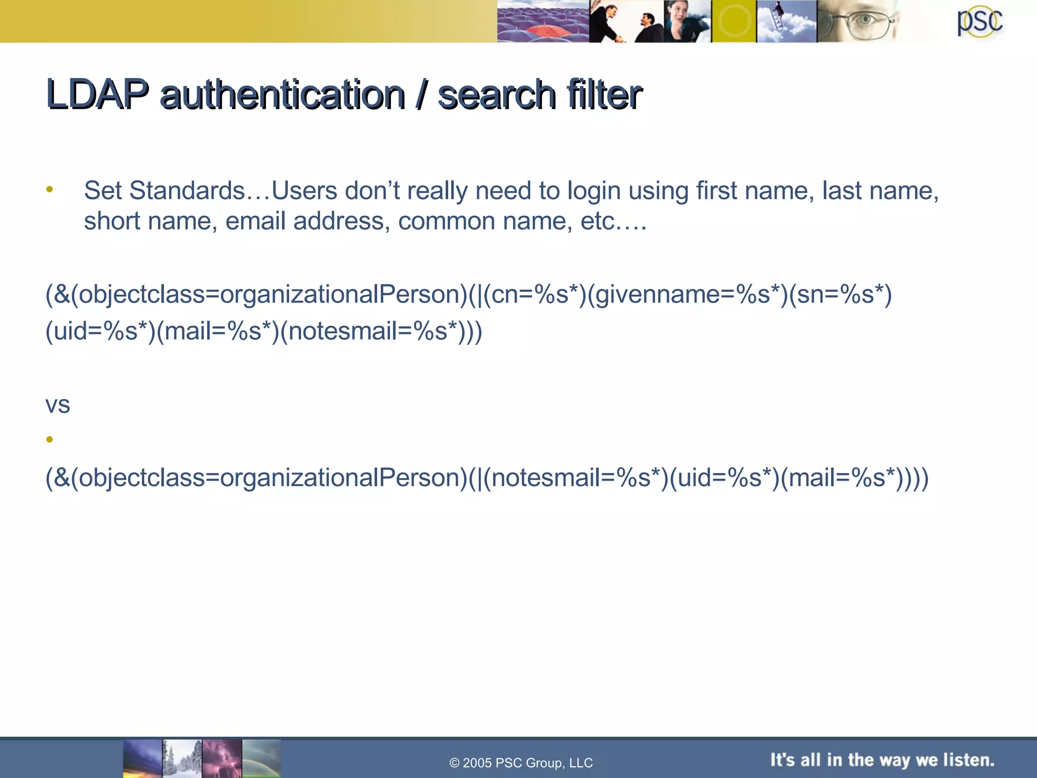 LDAP authentication / search filter Set Standards…Users don’t really need to login using first name, last name, short name, email address, common name, etc…. (&(objectclass=organizationalPerson)(|(cn=%s*)(givenname=%s*)(sn=%s*) (uid=%s*)(mail=%s*)(notesmail=%s*))) vs (&(objectclass=organizationalPerson)(|(notesmail=%s*)(uid=%s*)(mail=%s*)))) © 2005 PSC Group, LLC 