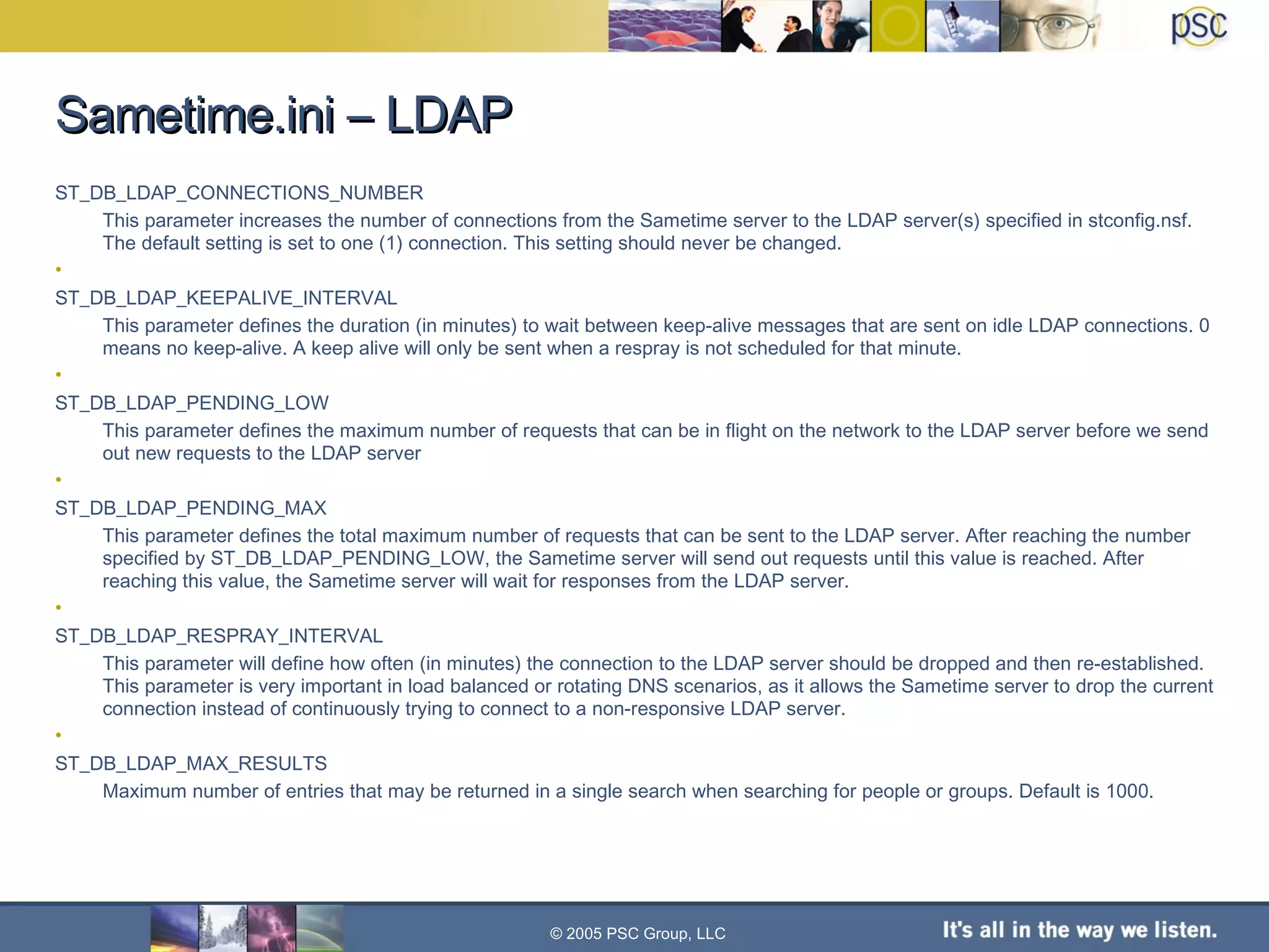 Sametime.ini – LDAP ST_DB_LDAP_CONNECTIONS_NUMBER This parameter increases the number of connections from the Sametime server to the LDAP server(s) specified in stconfig.nsf. The default setting is set to one (1) connection. This setting should never be changed. ST_DB_LDAP_KEEPALIVE_INTERVAL This parameter defines the duration (in minutes) to wait between keep-alive messages that are sent on idle LDAP connections. 0 means no keep-alive. A keep alive will only be sent when a respray is not scheduled for that minute. ST_DB_LDAP_PENDING_LOW This parameter defines the maximum number of requests that can be in flight on the network to the LDAP server before we send out new requests to the LDAP server ST_DB_LDAP_PENDING_MAX This parameter defines the total maximum number of requests that can be sent to the LDAP server. After reaching the number specified by ST_DB_LDAP_PENDING_LOW, the Sametime server will send out requests until this value is reached. After reaching this value, the Sametime server will wait for responses from the LDAP server. ST_DB_LDAP_RESPRAY_INTERVAL This parameter will define how often (in minutes) the connection to the LDAP server should be dropped and then re-established. This parameter is very important in load balanced or rotating DNS scenarios, as it allows the Sametime server to drop the current connection instead of continuously trying to connect to a non-responsive LDAP server. ST_DB_LDAP_MAX_RESULTS Maximum number of entries that may be returned in a single search when searching for people or groups. Default is 1000. © 2005 PSC Group, LLC 