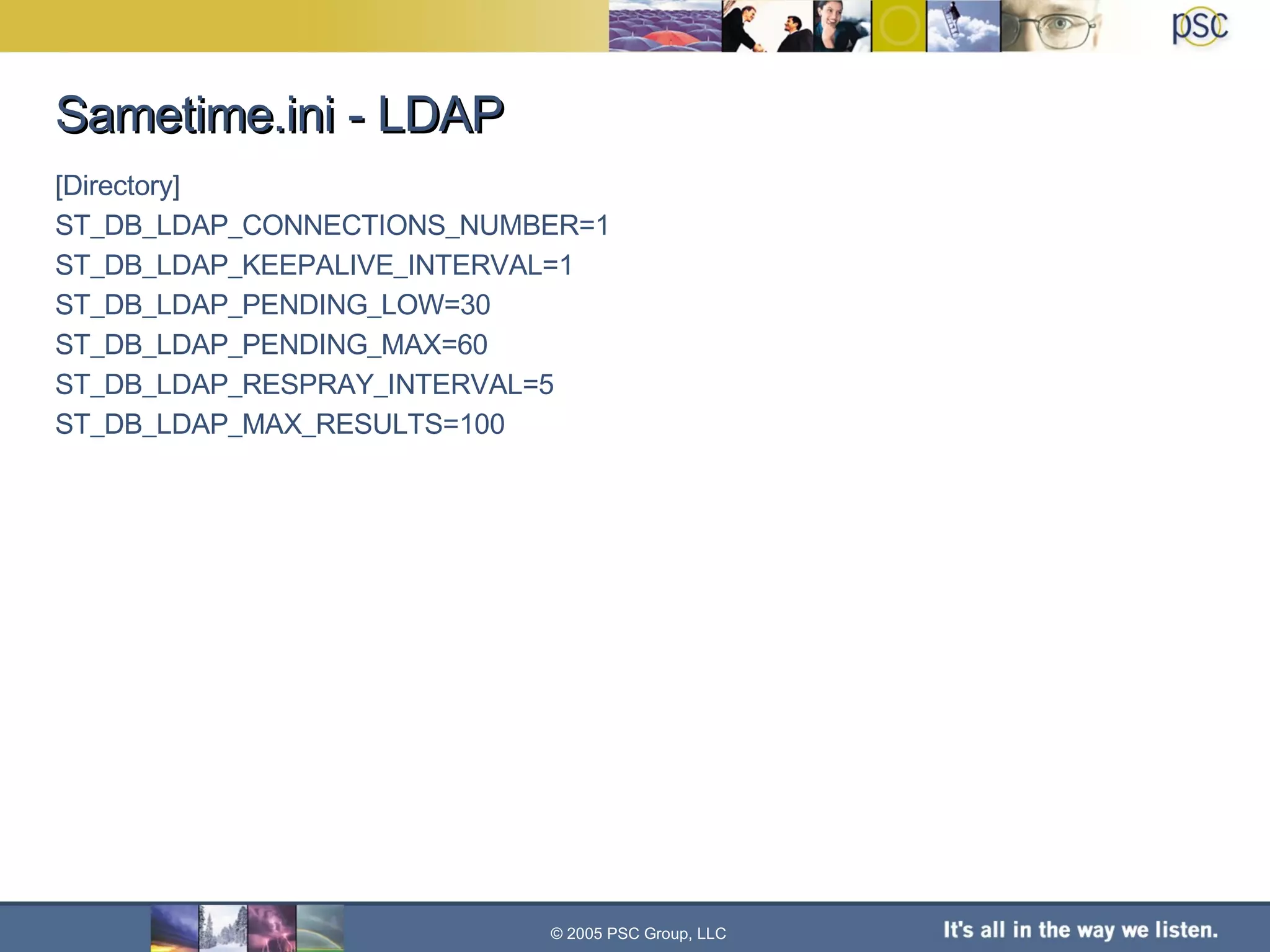 Sametime.ini - LDAP [Directory]  ST_DB_LDAP_CONNECTIONS_NUMBER=1 ST_DB_LDAP_KEEPALIVE_INTERVAL=1  ST_DB_LDAP_PENDING_LOW=30  ST_DB_LDAP_PENDING_MAX=60  ST_DB_LDAP_RESPRAY_INTERVAL=5 ST_DB_LDAP_MAX_RESULTS=100 © 2005 PSC Group, LLC 