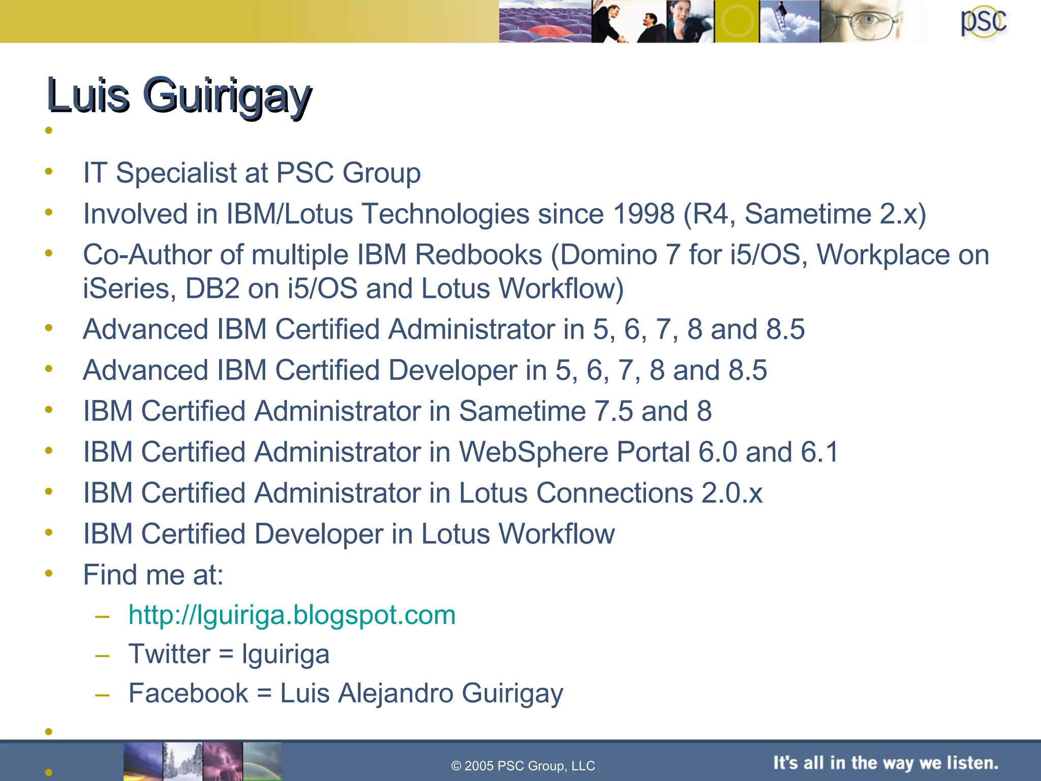 Luis Guirigay  IT Specialist at PSC Group Involved in IBM/Lotus Technologies since 1998 (R4, Sametime 2.x) Co-Author of multiple IBM Redbooks (Domino 7 for i5/OS, Workplace on iSeries, DB2 on i5/OS and Lotus Workflow) Advanced IBM Certified Administrator in 5, 6, 7, 8 and 8.5 Advanced IBM Certified Developer in 5, 6, 7, 8 and 8.5 IBM Certified Administrator in Sametime 7.5 and 8 IBM Certified Administrator in WebSphere Portal 6.0 and 6.1 IBM Certified Administrator in Lotus Connections 2.0.x IBM Certified Developer in Lotus Workflow Find me at: http://lguiriga.blogspot.com Twitter = lguiriga Facebook = Luis Alejandro Guirigay © 2005 PSC Group, LLC 