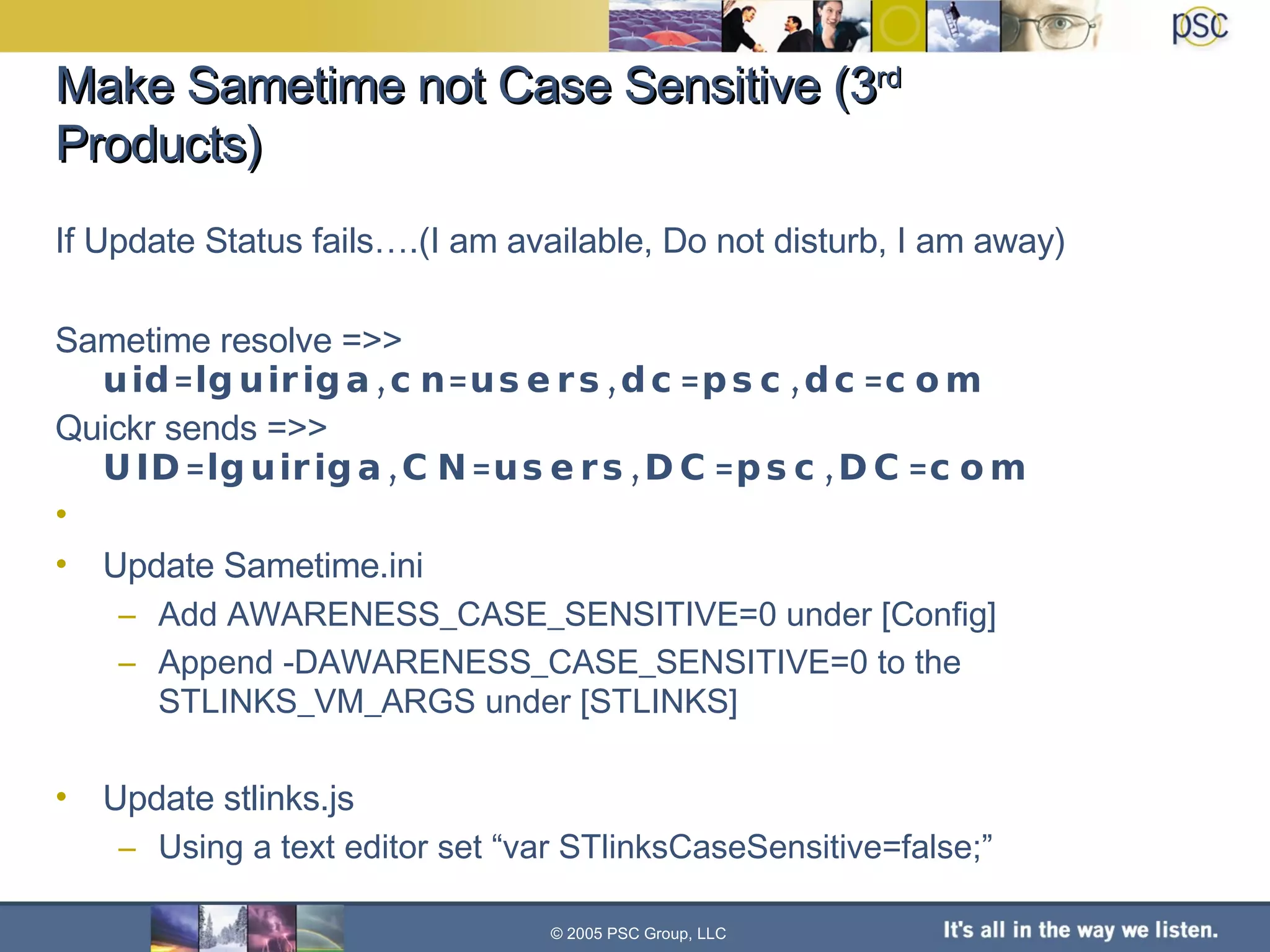 Make Sametime not Case Sensitive (3 rd  Products) If Update Status fails….(I am available, Do not disturb, I am away) Sametime resolve =>>  uid=lguiriga,cn=users,dc=psc,dc=com Quickr sends =>>  UID=lguiriga,CN=users,DC=psc,DC=com Update Sametime.ini Add AWARENESS_CASE_SENSITIVE=0 under [Config] Append -DAWARENESS_CASE_SENSITIVE=0 to the STLINKS_VM_ARGS under [STLINKS] Update stlinks.js Using a text editor set “var STlinksCaseSensitive=false;” © 2005 PSC Group, LLC 