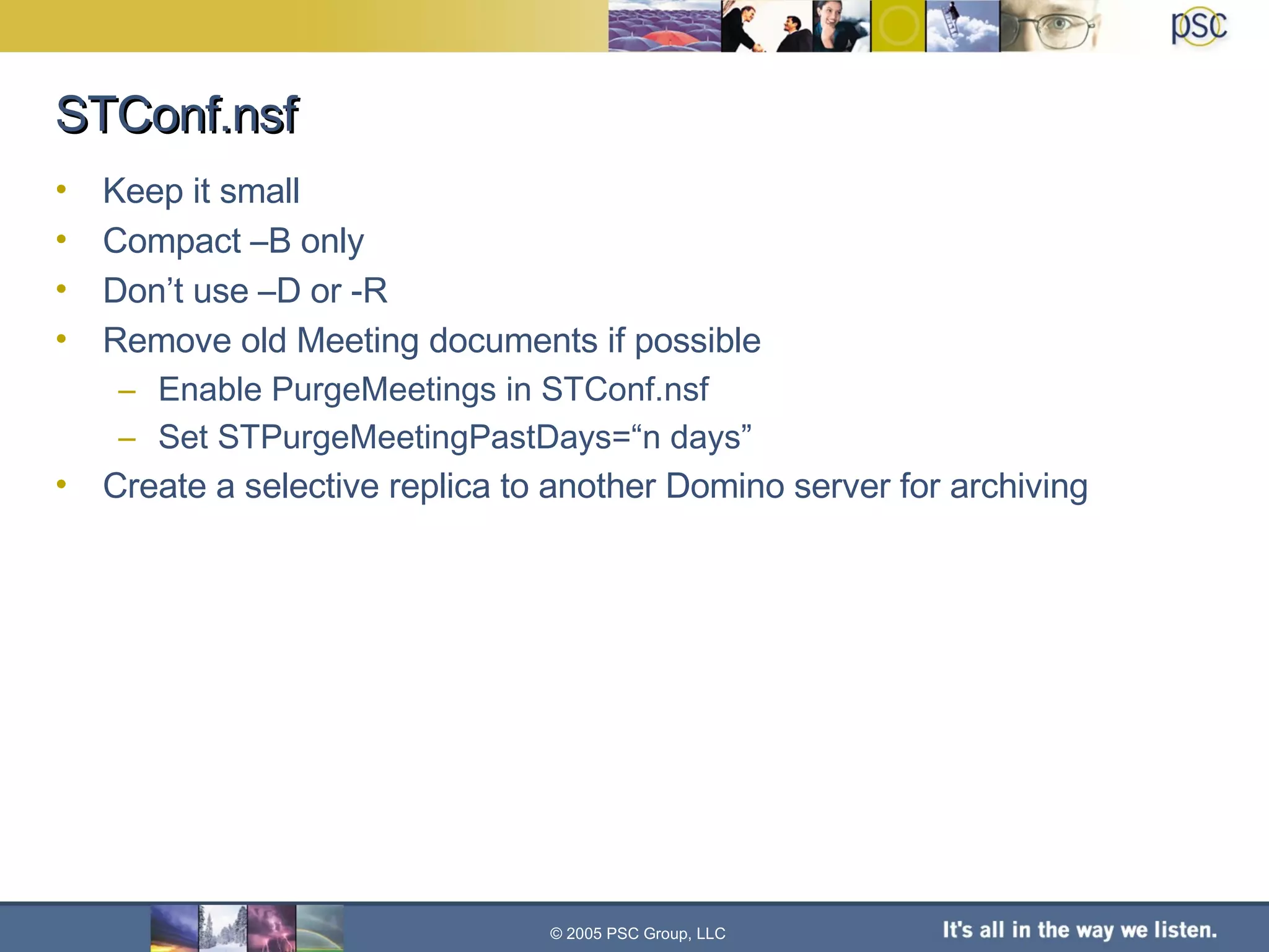 STConf.nsf Keep it small Compact –B only Don’t use –D or -R Remove old Meeting documents if possible Enable PurgeMeetings in STConf.nsf Set STPurgeMeetingPastDays=“n days” Create a selective replica to another Domino server for archiving © 2005 PSC Group, LLC 