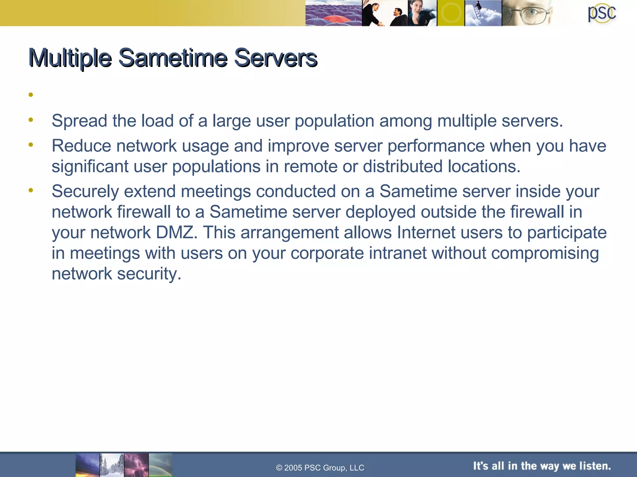 Multiple Sametime Servers Spread the load of a large user population among multiple servers. Reduce network usage and improve server performance when you have significant user populations in remote or distributed locations. Securely extend meetings conducted on a Sametime server inside your network firewall to a Sametime server deployed outside the firewall in your network DMZ. This arrangement allows Internet users to participate in meetings with users on your corporate intranet without compromising network security. © 2005 PSC Group, LLC 