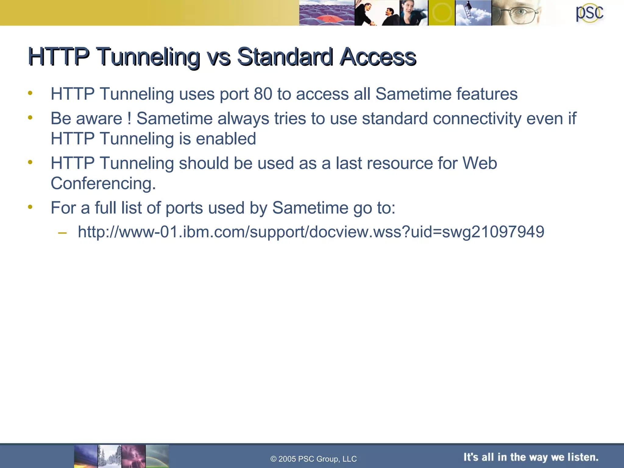 HTTP Tunneling vs Standard Access HTTP Tunneling uses port 80 to access all Sametime features Be aware ! Sametime always tries to use standard connectivity even if HTTP Tunneling is enabled HTTP Tunneling should be used as a last resource for Web Conferencing. For a full list of ports used by Sametime go to: http://www-01.ibm.com/support/docview.wss?uid=swg21097949 © 2005 PSC Group, LLC 