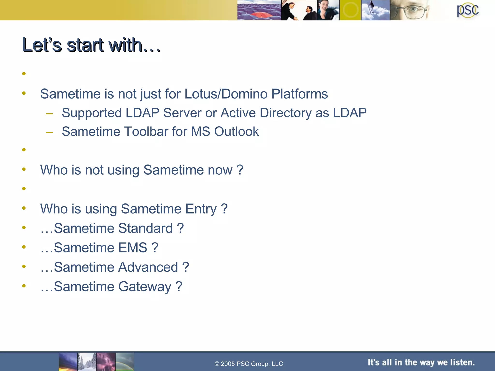 Let’s start with… Sametime is not just for Lotus/Domino Platforms Supported LDAP Server or Active Directory as LDAP Sametime Toolbar for MS Outlook Who is not using Sametime now ? Who is using Sametime Entry ? … Sametime Standard ? … Sametime EMS ? … Sametime Advanced ? … Sametime Gateway ? © 2005 PSC Group, LLC 