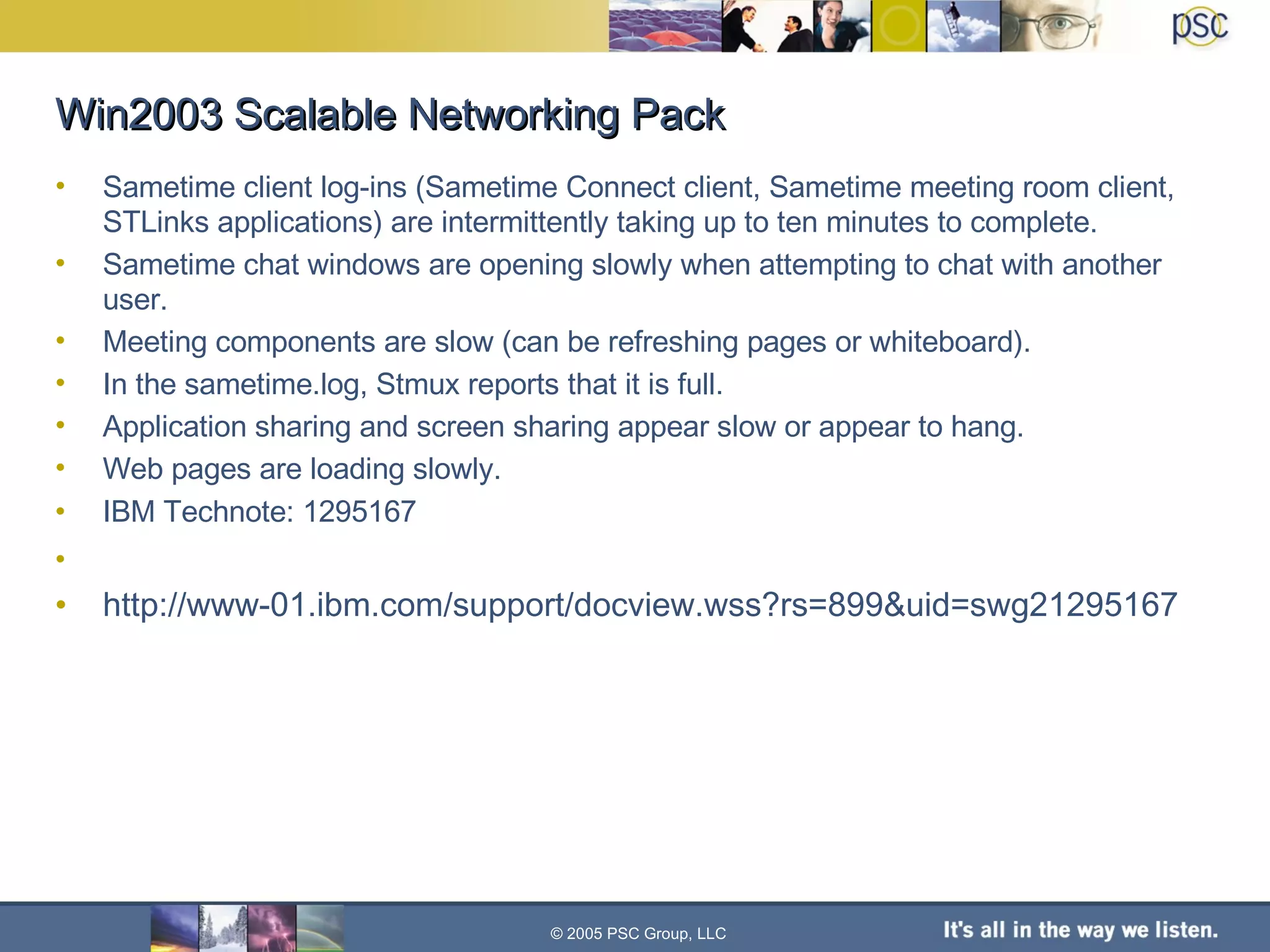 Win2003 Scalable Networking Pack Sametime client log-ins (Sametime Connect client, Sametime meeting room client, STLinks applications) are intermittently taking up to ten minutes to complete. Sametime chat windows are opening slowly when attempting to chat with another user. Meeting components are slow (can be refreshing pages or whiteboard). In the sametime.log, Stmux reports that it is full. Application sharing and screen sharing appear slow or appear to hang. Web pages are loading slowly. IBM Technote: 1295167  http://www-01.ibm.com/support/docview.wss?rs=899&uid=swg21295167 © 2005 PSC Group, LLC 