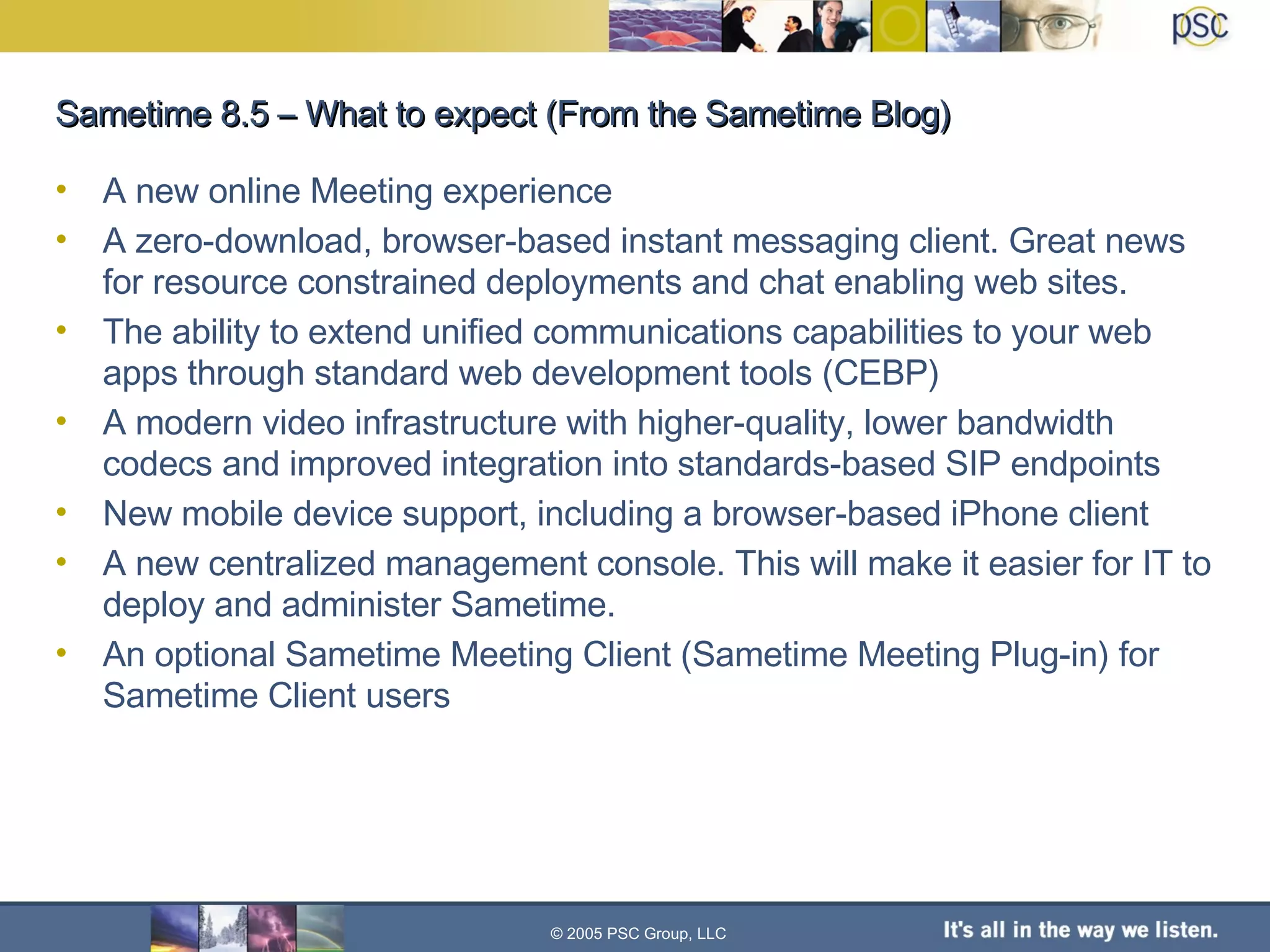 Sametime 8.5 – What to expect (From the Sametime Blog) A new online Meeting experience A zero-download, browser-based instant messaging client. Great news for resource constrained deployments and chat enabling web sites. The ability to extend unified communications capabilities to your web apps through standard web development tools (CEBP) A modern video infrastructure with higher-quality, lower bandwidth codecs and improved integration into standards-based SIP endpoints New mobile device support, including a browser-based iPhone client A new centralized management console. This will make it easier for IT to deploy and administer Sametime. An optional Sametime Meeting Client (Sametime Meeting Plug-in) for Sametime Client users © 2005 PSC Group, LLC 