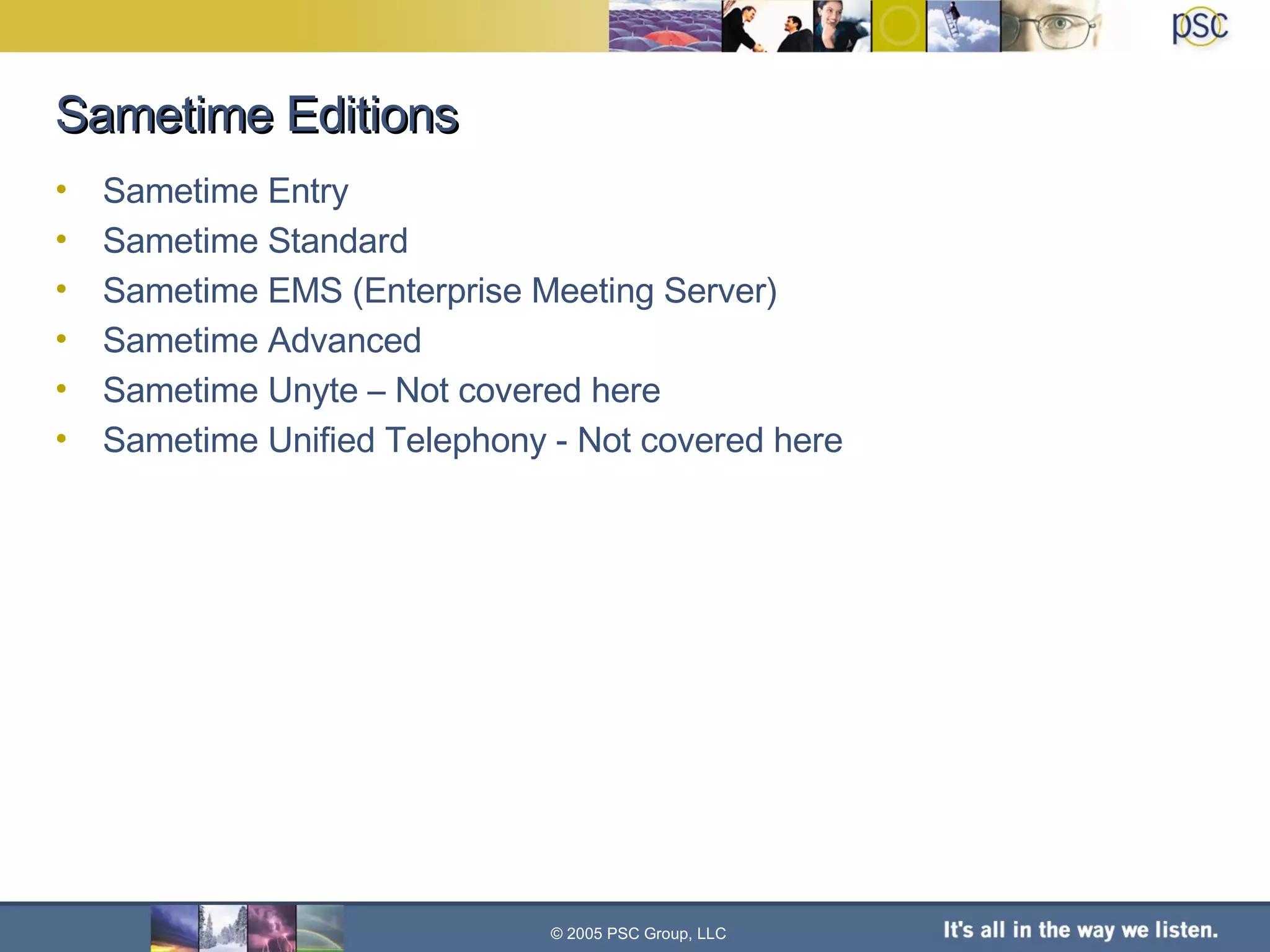 Sametime Editions Sametime Entry Sametime Standard Sametime EMS (Enterprise Meeting Server) Sametime Advanced Sametime Unyte – Not covered here Sametime Unified Telephony - Not covered here © 2005 PSC Group, LLC 