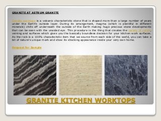 GRANITE KITCHEN WORKTOPS
GRANITE AT ASTRUM GRANITE
Granite worktops is a volcanic characteristic stone that is shaped more than a large number of years
under the Earth's outside layer. During its arrangement, magma (which is plentiful in different
minerals) chills off underneath the outside of the Earth making huge precious stone developments
that can be seen with the unaided eye. This procedure is the thing that creates the variety of colors,
veining and surfaces which gives you the basically boundless decision for your kitchen work surfaces.
As the rock is a 100% characteristic item that we source from each side of the world, you can take a
bit of nature's unique mark and show its shocking appearance inside your very own home.
Request for Sample
 