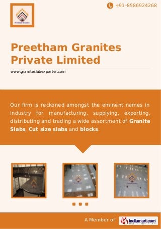 +91-8586924268

Preetham Granites
Private Limited
www.graniteslabexporter.com

Our ﬁrm is reckoned amongst the eminent names in
industry

for

manufacturing,

supplying,

exporting,

distributing and trading a wide assortment of Granite
Slabs, Cut size slabs and blocks.

A Member of

 