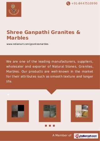 +91-8447510990 
Shree Ganpathi Granites & 
Marbles 
www.indiamart.com/granitesmarbles 
We are one of the leading manufacturers, suppliers, 
wholesaler and exporter of Natural Stones, Granites, 
Marbles. Our products are well-known in the market 
for their attributes such as smooth texture and longer 
life. 
A Member of 
 