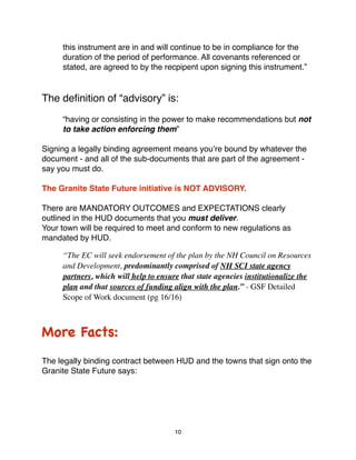 "    this instrument are in and will continue to be in compliance for the
"    duration of the period of performance. All covenants referenced or
"    stated, are agreed to by the recpipent upon signing this instrument.”


The deﬁnition of “advisory” is:
"    “having or consisting in the power to make recommendations but not
!    to take action enforcing them”

Signing a legally binding agreement means youʼre bound by whatever the
document - and all of the sub-documents that are part of the agreement -
say you must do.

The Granite State Future initiative is NOT ADVISORY.

There are MANDATORY OUTCOMES and EXPECTATIONS clearly
outlined in the HUD documents that you must deliver.
Your town will be required to meet and conform to new regulations as
mandated by HUD.

     “The EC will seek endorsement of the plan by the NH Council on Resources
     and Development, predominantly comprised of NH SCI state agency
     partners, which will help to ensure that state agencies institutionalize the
     plan and that sources of funding align with the plan.” - GSF Detailed
     Scope of Work document (pg 16/16)



More Facts:
The legally binding contract between HUD and the towns that sign onto the
Granite State Future says:




                                       10
 