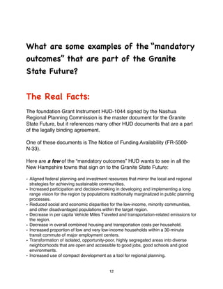 What are some examples of the “mandatory
outcomes” that are part of the Granite
State Future?


The Real Facts:
The foundation Grant Instrument HUD-1044 signed by the Nashua
Regional Planning Commission is the master document for the Granite
State Future, but it references many other HUD documents that are a part
of the legally binding agreement.

One of these documents is The Notice of Funding Availability (FR-5500-
N-33).

Here are a few of the “mandatory outcomes” HUD wants to see in all the
New Hampshire towns that sign on to the Granite State Future:

• Aligned federal planning and investment resources that mirror the local and regional
  strategies for achieving sustainable communities.
• Increased participation and decision-making in developing and implementing a long
  range vision for the region by populations traditionally marginalized in public planning
  processes.
• Reduced social and economic disparities for the low-income, minority communities,
  and other disadvantaged populations within the target region.
• Decrease in per capita Vehicle Miles Traveled and transportation-related emissions for
  the region.
• Decrease in overall combined housing and transportation costs per household.
• Increased proportion of low and very low-income households within a 30-minute
  transit commute of major employment centers.
• Transformation of isolated, opportunity-poor, highly segregated areas into diverse
  neighborhoods that are open and accessible to good jobs, good schools and good
  environments.
• Increased use of compact development as a tool for regional planning.


                                            12
 